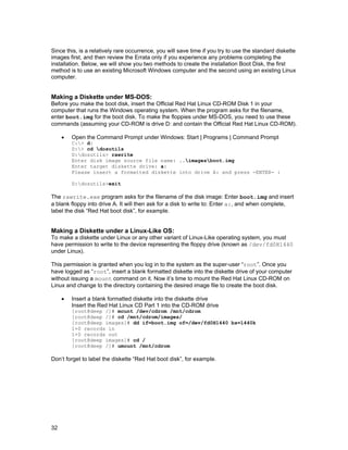 32
Since this, is a relatively rare occurrence, you will save time if you try to use the standard diskette
images first, and then review the Errata only if you experience any problems completing the
installation. Below, we will show you two methods to create the installation Boot Disk, the first
method is to use an existing Microsoft Windows computer and the second using an existing Linux
computer.
Making a Diskette under MS-DOS:
Before you make the boot disk, insert the Official Red Hat Linux CD-ROM Disk 1 in your
computer that runs the Windows operating system. When the program asks for the filename,
enter boot.img for the boot disk. To make the floppies under MS-DOS, you need to use these
commands (assuming your CD-ROM is drive D: and contain the Official Red Hat Linux CD-ROM).
• Open the Command Prompt under Windows: Start | Programs | Command Prompt
C:> d:
D:> cd dosutils
D:dosutils> rawrite
Enter disk image source file name: ..imagesboot.img
Enter target diskette drive: a:
Please insert a formatted diskette into drive A: and press -ENTER- :
D:dosutils>exit
The rawrite.exe program asks for the filename of the disk image: Enter boot.img and insert
a blank floppy into drive A. It will then ask for a disk to write to: Enter a:, and when complete,
label the disk “Red Hat boot disk”, for example.
Making a Diskette under a Linux-Like OS:
To make a diskette under Linux or any other variant of Linux-Like operating system, you must
have permission to write to the device representing the floppy drive (known as /dev/fd0H1440
under Linux).
This permission is granted when you log in to the system as the super-user “root”. Once you
have logged as “root”, insert a blank formatted diskette into the diskette drive of your computer
without issuing a mount command on it. Now it’s time to mount the Red Hat Linux CD-ROM on
Linux and change to the directory containing the desired image file to create the boot disk.
• Insert a blank formatted diskette into the diskette drive
Insert the Red Hat Linux CD Part 1 into the CD-ROM drive
[root@deep /]# mount /dev/cdrom /mnt/cdrom
[root@deep /]# cd /mnt/cdrom/images/
[root@deep images]# dd if=boot.img of=/dev/fd0H1440 bs=1440k
1+0 records in
1+0 records out
[root@deep images]# cd /
[root@deep /]# umount /mnt/cdrom
Don’t forget to label the diskette “Red Hat boot disk”, for example.
 