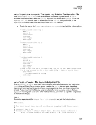 Squid 1
CHAPTER 1
323
/etc/logrotate.d/squid: The Squid Log Rotation Configuration File
The /etc/logrotate.d/squid file is responsible for rotating log files related to Squid
software automatically each week via syslog. If you are not familiar with syslog, look at the
syslog.conf (5) manual page for a description of the syslog configuration file, or the
syslogd (8) manual page for a description of the syslogd daemon.
• Create the squid file (touch /etc/logrotate.d/squid) and add the following lines:
/var/log/squid/access.log {
weekly
rotate 5
copytruncate
compress
notifempty
missingok
}
/var/log/squid/cache.log {
weekly
rotate 5
copytruncate
compress
notifempty
missingok
}
/var/log/squid/store.log {
weekly
rotate 5
copytruncate
compress
notifempty
missingok
# This script asks Squid to rotate its logs on its own. Restarting Squid
# is a long process and it is not worth doing it just to rotate logs.
postrotate
/usr/sbin/squid -k rotate
endscript
}
/etc/init.d/squid: The Squid Initialization File
The /etc/init.d/squid script file is responsible for automatically stopping and starting the
Squid Internet Object Cache on your server. Loading the squid daemon, as a standalone
daemon will eliminate load time and will even reduce swapping, since non-library code will be
shared. Please note that the following script is suitable for Linux operating systems that use
SystemV. If your system uses some other method like BSD, you’ll have to adjust the script below
to make it work for you.
Step 1
Create the squid script file (touch /etc/init.d/squid) and add the following lines:
#!/bin/bash
# This shell script takes care of starting and stopping Squid (Proxy server).
#
# chkconfig: 345 90 25
# description: Squid - Internet Object Cache. Internet object caching is 
# a way to store requested Internet objects (i.e., data available 
 