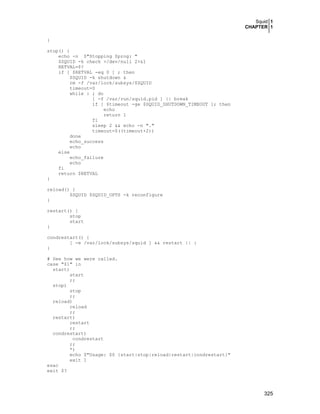 Squid 1
CHAPTER 1
325
}
stop() {
echo -n $"Stopping $prog: "
$SQUID -k check >/dev/null 2>&1
RETVAL=$?
if [ $RETVAL -eq 0 ] ; then
$SQUID -k shutdown &
rm -f /var/lock/subsys/$SQUID
timeout=0
while : ; do
[ -f /var/run/squid.pid ] || break
if [ $timeout -ge $SQUID_SHUTDOWN_TIMEOUT ]; then
echo
return 1
fi
sleep 2 && echo -n "."
timeout=$((timeout+2))
done
echo_success
echo
else
echo_failure
echo
fi
return $RETVAL
}
reload() {
$SQUID $SQUID_OPTS -k reconfigure
}
restart() {
stop
start
}
condrestart() {
[ -e /var/lock/subsys/squid ] && restart || :
}
# See how we were called.
case "$1" in
start)
start
;;
stop)
stop
;;
reload)
reload
;;
restart)
restart
;;
condrestart)
condrestart
;;
*)
echo $"Usage: $0 {start|stop|reload|restart|condrestart}"
exit 1
esac
exit $?
 