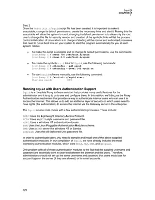 Squid 1
CHAPTER 1
326
Step 2
Once the /etc/init.d/squid script file has been created, it is important to make it
executable, change its default permissions, create the necessary links and start it. Making this file
executable will allow the system to run it, changing its default permission is to allow only the root
user to change this file for security reason, and creation of the symbolic links will let the process
control initialization of Linux which is in charge of starting all the normal and authorized processes
that need to run at boot time on your system to start the program automatically for you at each
system reboot.
• To make this script executable and to change its default permissions, use the commands:
[root@deep /]# chmod 700 /etc/init.d/squid
[root@deep /]# chown 0.0 /etc/init.d/squid
• To create the symbolic rc.d links for Squid, use the following commands:
[root@deep /]# chkconfig --add squid
[root@deep /]# chkconfig --level 345 squid on
• To start Squid software manually, use the following command:
[root@deep /]# /etc/init.d/squid start
Starting squid: [OK]
Running Squid with Users Authentication Support
Squid is a complete Proxy software solution that provides many useful features for the
administrator and it is up to us to use and configure them. In this section, we’ll discuss the Proxy
Authentication mechanism that provides a way to authenticate internal users who can use it to
access the Internet. This allows us to add an additional layer of security on which users need to
have rights (the authorization) to access the Internet via the Gateway server in the enterprise.
The Squid source code comes with a few authentication processes. These include:
LDAP: Uses the Lightweight Directory Access Protocol.
NCSA: Uses an NCSA-style username and password file.
MSNT: Uses a Windows NT authentication domain.
PAM: Uses the Linux Pluggable Authentication Modules scheme.
SMB: Uses a SMB server like Windows NT or Samba.
getpwam: Uses the old-fashioned Unix password file.
In order to authenticate users, you need to compile and install one of the above supplied
authentication modules. In our compilation of Squid, we have already included the most
interesting authentication modules, which were NCSA, PAM, SMB, and getpwam.
One problem with all of these authentication modules is the fact that the supplied username and
password are essentially sent in clear text between the browser and the proxy. Therefore,
administrators should not set-up the same username and password that users would use for
account login on the server (if they are allowed) or for email accounts.
 