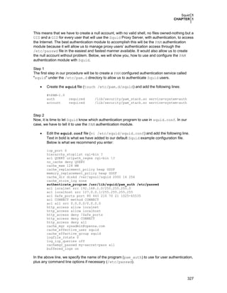 Squid 1
CHAPTER 1
327
This means that we have to create a null account, with no valid shell, no files owned-nothing but a
UID and a GID for every user that will use the Squid Proxy Server, with authentication, to access
the Internet. The best authentication module to accomplish this will be the PAM authentication
module because it will allow us to manage proxy users’ authentication access through the
/etc/passwd file in the easiest and fastest manner available. It would also allow us to create
the null account without problem. Below, we will show you, how to use and configure the PAM
authentication module with Squid.
Step 1
The first step in our procedure will be to create a PAM configured authentication service called
"squid" under the /etc/pam.d directory to allow us to authenticate Squid users.
• Create the squid file (touch /etc/pam.d/squid) and add the following lines:
#%PAM-1.0
auth required /lib/security/pam_stack.so service=system-auth
account required /lib/security/pam_stack.so service=system-auth
Step 2
Now, it is time to let Squid know which authentication program to use in squid.conf. In our
case, we have to tell it to use the PAM authentication module.
• Edit the squid.conf file (vi /etc/squid/squid.conf) and add the following line.
Text in bold is what we have added to our default Squid example configuration file.
Below is what we recommend you enter:
icp_port 0
hierarchy_stoplist cgi-bin ?
acl QUERY urlpath_regex cgi-bin ?
no_cache deny QUERY
cache_mem 128 MB
cache_replacement_policy heap GDSF
memory_replacement_policy heap GDSF
cache_dir diskd /var/spool/squid 2000 16 256
cache_store_log none
authenticate_program /usr/lib/squid/pam_auth /etc/passwd
acl localnet src 192.168.1.0/255.255.255.0
acl localhost src 127.0.0.1/255.255.255.255
acl Safe_ports port 80 443 210 70 21 1025-65535
acl CONNECT method CONNECT
acl all src 0.0.0.0/0.0.0.0
http_access allow localnet
http_access allow localhost
http_access deny !Safe_ports
http_access deny CONNECT
http_access deny all
cache_mgr sysadmin@openna.com
cache_effective_user squid
cache_effective_group squid
logfile_rotate 0
log_icp_queries off
cachemgr_passwd my-secret-pass all
buffered_logs on
In the above line, we specify the name of the program (pam_auth) to use for user authentication,
plus any command line options if necessary (/etc/passwd).
 