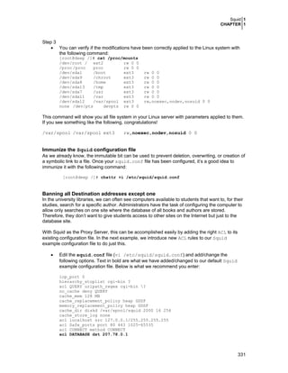 Squid 1
CHAPTER 1
331
Step 3
• You can verify if the modifications have been correctly applied to the Linux system with
the following command:
[root@deep /]# cat /proc/mounts
/dev/root / ext2 rw 0 0
/proc /proc proc rw 0 0
/dev/sda1 /boot ext3 rw 0 0
/dev/sda9 /chroot ext3 rw 0 0
/dev/sda8 /home ext3 rw 0 0
/dev/sda13 /tmp ext3 rw 0 0
/dev/sda7 /usr ext3 rw 0 0
/dev/sda11 /var ext3 rw 0 0
/dev/sda12 /var/spool ext3 rw,noexec,nodev,nosuid 0 0
none /dev/pts devpts rw 0 0
This command will show you all file system in your Linux server with parameters applied to them.
If you see something like the following, congratulations!
/var/spool /var/spool ext3 rw,noexec,nodev,nosuid 0 0
Immunize the Squid configuration file
As we already know, the immutable bit can be used to prevent deletion, overwriting, or creation of
a symbolic link to a file. Once your squid.conf file has been configured, it’s a good idea to
immunize it with the following command:
[root@deep /]# chattr +i /etc/squid/squid.conf
Banning all Destination addresses except one
In the university libraries, we can often see computers available to students that want to, for their
studies, search for a specific author. Administrators have the task of configuring the computer to
allow only searches on one site where the database of all books and authors are stored.
Therefore, they don’t want to give students access to other sites on the Internet but just to the
database site.
With Squid as the Proxy Server, this can be accomplished easily by adding the right ACL to its
existing configuration file. In the next example, we introduce new ACL rules to our Squid
example configuration file to do just this.
• Edit the squid.conf file (vi /etc/squid/squid.conf) and add/change the
following options. Text in bold are what we have added/changed to our default Squid
example configuration file. Below is what we recommend you enter:
icp_port 0
hierarchy_stoplist cgi-bin ?
acl QUERY urlpath_regex cgi-bin ?
no_cache deny QUERY
cache_mem 128 MB
cache_replacement_policy heap GDSF
memory_replacement_policy heap GDSF
cache_dir diskd /var/spool/squid 2000 16 256
cache_store_log none
acl localhost src 127.0.0.1/255.255.255.255
acl Safe_ports port 80 443 1025-65535
acl CONNECT method CONNECT
acl DATABASE dst 207.78.0.1
 