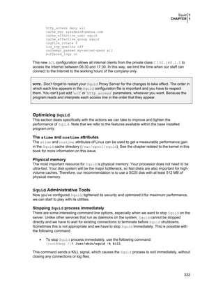 Squid 1
CHAPTER 1
333
http_access deny all
cache_mgr sysadmin@openna.com
cache_effective_user squid
cache_effective_group squid
logfile_rotate 0
log_icp_queries off
cachemgr_passwd my-secret-pass all
buffered_logs on
This new ACL configuration allows all internal clients from the private class C 192.168.1.0 to
access the Internet between 08:30 and 17:30. In this way, we limit the time when our staff can
connect to the Internet to the working hours of the company only.
NOTE: Don’t forget to restart your Squid Proxy Server for the changes to take effect. The order in
which each line appears in the Squid configuration file is important and you have to respect
them. You can’t just add ‘acl’ or ‘http_access’ parameters, wherever you want. Because the
program reads and interprets each access line in the order that they appear.
Optimizing Squid
This section deals specifically with the actions we can take to improve and tighten the
performance of Squid. Note that we refer to the features available within the base installed
program only.
The atime and noatime attributes
The atime and noatime attributes of Linux can be used to get a measurable performance gain
in the Squid cache directory (/var/spool/squid). See the chapter related to the kernel in this
book for more information on this issue.
Physical memory
The most important resource for Squid is physical memory. Your processor does not need to be
ultra-fast. Your disk system will be the major bottleneck, so fast disks are also important for high-
volume caches. Therefore, our recommendation is to use a SCSI disk with at least 512 MB of
physical memory.
Squid Administrative Tools
Now you’ve configured Squid, tightened its security and optimized it for maximum performance,
we can start to play with its utilities.
Stopping Squid process immediately
There are some interesting command line options, especially when we want to stop Squid on the
server. Unlike other services that run as daemons on the system, Squid cannot be stopped
directly and we have to wait for existing connections to terminate before Squid shutdowns.
Sometimes this is not appropriate and we have to stop Squid immediately. This is possible with
the following command:
• To stop Squid process immediately, use the following command:
[root@deep /]# /usr/sbin/squid -k kill
This command sends a KILL signal, which causes the Squid process to exit immediately, without
closing any connections or log files.
 