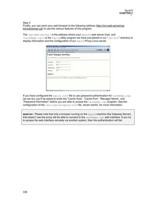 Squid 1
CHAPTER 1
336
Step 3
Finally, you can point your web browser to the following address (http://my-web-server/cgi-
bin/cachemgr.cgi) to use the various features of this program.
The <my-web-server> is the address where your Apache web server lives, and
<cachemgr.cgi> is the Squid utility program we have just placed in our “cgi-bin” directory to
display information and the configuration of our Squid Proxy Linux server.
If you have configured the squid.conf file to use password authentication for cachemgr.cgi
(as we do), you‘ll be asked to enter the “Cache Host”, “Cache Port”, “Manager Name”, and
“Password information” before you are able to access the cachemgr.cgi program. See the
configuration of the /etc/squid/squid.conf file, shown earlier, for more information.
WARNING: Please note that only a browser running on the Squid machine (the Gateway Server)
that doesn’t use the proxy will be able to connect to the cachemgr.cgi web interface. If you try
to access the web interface remotely via another system, then the authentication will fail.
 