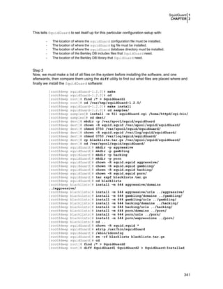 SquidGuard 1
CHAPTER 2
341
This tells SquidGuard to set itself up for this particular configuration setup with:
- The location of where the squidGuard configuration file must be installed.
- The location of where the squidGuard log file must be installed.
- The location of where the squidGuard database directory must be installed.
- The location of the Berkley DB includes files that SquidGuard need.
- The location of the Berkley DB library that SquidGuard need.
Step 3
Now, we must make a list of all files on the system before installing the software, and one
afterwards, then compare them using the diff utility to find out what files are placed where and
finally we install the SquidGuard software:
[root@deep squidGuard-1.2.0]# make
[root@deep squidGuard-1.2.0]# cd
[root@deep root]# find /* > SquidGuard1
[root@deep root]# cd /var/tmp/squidGuard-1.2.0/
[root@deep squidGuard-1.2.0]# make install
[root@deep squidGuard-1.2.0]# cd samples/
[root@deep samples]# install –m 511 squidGuard.cgi /home/httpd/cgi-bin/
[root@deep samples]# cd dest/
[root@deep dest]# mkdir -p /var/spool/squid/squidGuard
[root@deep dest]# chown -R squid.squid /var/spool/squid/squidGuard/
[root@deep dest]# chmod 0750 /var/spool/squid/squidGuard/
[root@deep dest]# chown -R squid.squid /var/log/squid/squidGuard/
[root@deep dest]# chmod 0750 /var/log/squid/squidGuard/
[root@deep dest]# cp blacklists.tar.gz /var/spool/squid/squidGuard/
[root@deep dest]# cd /var/spool/squid/squidGuard/
[root@deep squidGuard]# mkdir -p aggressive
[root@deep squidGuard]# mkdir -p gambling
[root@deep squidGuard]# mkdir -p hacking
[root@deep squidGuard]# mkdir -p porn
[root@deep squidGuard]# chown -R squid.squid aggressive/
[root@deep squidGuard]# chown -R squid.squid gambling/
[root@deep squidGuard]# chown -R squid.squid hacking/
[root@deep squidGuard]# chown -R squid.squid porn/
[root@deep squidGuard]# tar xzpf blacklists.tar.gz
[root@deep squidGuard]# cd blacklists
[root@deep blacklists]# install -m 644 aggressive/domains
../aggressive/
[root@deep blacklists]# install -m 644 aggressive/urls ../aggressive/
[root@deep blacklists]# install -m 644 gambling/domains ../gambling/
[root@deep blacklists]# install -m 644 gambling/urls ../gambling/
[root@deep blacklists]# install -m 644 hacking/domains ../hacking/
[root@deep blacklists]# install -m 644 hacking/urls ../hacking/
[root@deep blacklists]# install -m 644 porn/domains ../porn/
[root@deep blacklists]# install -m 644 porn/urls ../porn/
[root@deep blacklists]# install -m 644 porn/expressions ../porn/
[root@deep blacklists]# cd ..
[root@deep squidGuard]# chown -R squid.squid *
[root@deep squidGuard]# strip /usr/bin/squidGuard
[root@deep squidGuard]# /sbin/ldconfig
[root@deep squidGuard]# rm -rf blacklists blacklists.tar.gz
[root@deep squidGuard]# cd
[root@deep root]# find /* > SquidGuard2
[root@deep root]# diff SquidGuard1 SquidGuard2 > SquidGuard-Installed
 