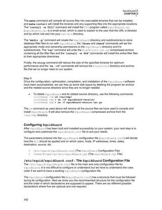SquidGuard 1
CHAPTER 2
342
The make command will compile all source files into executable binaries that can be installed,
and make install will install the binaries and any supporting files into the appropriate locations.
The “install -m 0511” command will install the CGI program called squidGuard.cgi
(squidGuard.cgi is a small script, which is used to explain to the user that the URL is blocked
and by which rule set) into your cgi-bin directory.
The “mkdir -p” command will create the SquidGuard directory and subdirectories to store
database filter files to run with squidGuard, the “chown and chmod” commands will set the
appropriate mode and ownership permissions to the squidGuard directory and it’s
subdirectories. The “tar” command will untar the blacklists.tar.gz compressed archive
containing all the filter files and the “install -m 644” commands will install the entire filter files
to their appropriate directories.
Finally, the strip command will reduce the size of the specified binaries for optimum
performance and the “rm -rf” commands will remove the blacklists directory and archive
file that we no longer need on our system.
Step 4
Once the configuration, optimization, compilation, and installation of the SquidGuard software
have been accomplished, we can free up some disk space by deleting the program tar archive
and the related source directory since they are no longer needed.
• To delete SquidGuard and its related source directory, use the following commands:
[root@deep /]# cd /var/tmp/
[root@deep tmp]# rm -rf squidGuard-version/
[root@deep tmp]# rm -f squidGuard-version.tar.gz
The rm command as used above will remove all the source files we have used to compile and
install SquidGuard. It will also remove the SquidGuard compressed archive from the
/var/tmp directory.
Configuring SquidGuard
After SquidGuard has been built and installed successfully on your system, your next step is to
configure and customize the squidGuard.conf file to suit your needs.
The parameters entered into the squidGuard configuration file (squidGuard.conf) will decide
how the ACL should be applied and on which users, hosts, IP addresses, times, dates,
destination, source, etc.
/etc/squid/squidGuard.conf (The SquidGuard Configuration File)
/home/httpd/cgi-bin/squidGuard.cgi (The squidGuard.cgi File)
/etc/squid/squidGuard.conf: The SquidGuard Configuration File
The /etc/squid/squidGuard.conf file is the main and only configuration file for
squidGuard. It is not difficult to configure or understand but we have to understand the rules
order if we want to have a working SquidGuard configuration file.
The SquidGuard configuration file (squidGuard.conf) has a structure that must be followed
during its configuration. Next we show you the recommended structure for the configuration file
and the order in which declarations are supposed to appear. There are six different possible
declarations where five are optional and one required.
 
