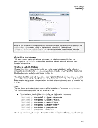 SquidGuard 1
CHAPTER 2
351
NOTE: If you receive an error message here, it is likely because you have forgot to configure the
squidguard.cgi program to fit your domain name information. Please edit the
“/home/httpd/cgi-bin/suidguard.cgi” program and make the appropriate changes.
Optimizing SquidGuard
This section deals specifically with the actions we can take to improve and tighten the
performance of SquidGuard. Note that we refer to the features available within the base
installed program only.
Creating a prebuilt database
Ok, your SquidGuard program is running and you’re happy to see that it works, but wait a
minute; it is possible to make SquidGuard runs faster simply by converting its filter files (where
blacklisted domains and urls reside) into a db filter file.
The default filter files used with SquidGuard are in plain text format, and SquidGuard needs to
parse all the lines inside the filter file to decide if domains/url’s can be allowed or not. There is a
better method that gives the same result and also runs faster by converting all of its filter files into
a db file.
Step1
The first step to accomplish this conversion will be to use the “-C” command of SquidGuard.
This command simply converts the text file into a db file.
• To convert your filter text files into a db file,use the following commands:
[root@deep /]# cd /var/spool/squid/squidGuard/
[root@deep /]# squidGuard -C aggressive/domains
[root@deep /]# squidGuard -C aggressive/urls
[root@deep /]# squidGuard -C gambling/domains
[root@deep /]# squidGuard -C gambling/urls
[root@deep /]# squidGuard -C hacking/domains
[root@deep /]# squidGuard -C hacking/urls
[root@deep /]# squidGuard -C porn/domains
[root@deep /]# squidGuard -C porn/urls
The above commands, will convert a domainlist or urllist from plain text file to a prebuilt database.
 