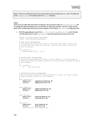 SquidGuard 1
CHAPTER 2
352
NOTE: There is one filter file that cannot and should not be converted into a db file. This filter file
is the “expressions” file located under the “porn” directory.
Step2
Once all of our filter files have been converted, now we have to edit our squidGuard.conf file
to change the default extension for our filter files to reflect the change. The text in bold are the
parts of the configuration file that we have changed in the default SquidGuard configuration file.
• Edit the squidGuard.conf file (vi /etc/squid/squidGuard.conf) and change
the following lines to make SquidGuard load and interpret the entire db file now.
dbhome /var/spool/squid/squidGuard
logdir /var/log/squid/squidGuard
# TIME SPACE DECLARATIONS
# The following declaration define a time rule from where clients are
# allowed and can access the Internet. Outside this time, connections
# will be denied.
#
time workhours {
weekly mtwhf 08:30 - 17:30
}
# SOURCE GROUP DECLARATIONS
# The following declaration define a source group, or client groups IP
# addresses range from where connection to the Internet through the proxy
# are allowed.
#
src internal {
ip 192.168.1.0/24
}
# DESTINATION GROUP DECLARATIONS
# The following declaration define destination group, or target groups
# websites where connection are forbiden.
#
dest aggressive {
domainlist aggressive/domains.db
urllist aggressive/urls.db
}
dest gambling {
domainlist gambling/domains.db
urllist gambling/urls.db
}
dest hacking {
domainlist hacking/domains.db
urllist hacking/urls.db
}
dest porn {
domainlist porn/domains.db
urllist porn/urls.db
expressionlist porn/expressions
}
 