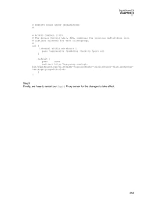 SquidGuard 1
CHAPTER 2
353
# REWRITE RULES GROUP DECLARATIONS
#
# ACCESS CONTROL LISTS
# The Access Control List, ACL, combines the previous definitions into
# distinct rulesets for each clientgroup.
#
acl {
internal within workhours {
pass !aggressive !gambling !hacking !porn all
}
default {
pass none
redirect http://my.proxy.com/cgi-
bin/squidGuard.cgi?clientaddr=%a&clientname=%n&clientuser=%i&clientgroup=
%s&targetgroup=%t&url=%u
}
}
Step3
Finally, we have to restart our Squid Proxy server for the changes to take effect.
 