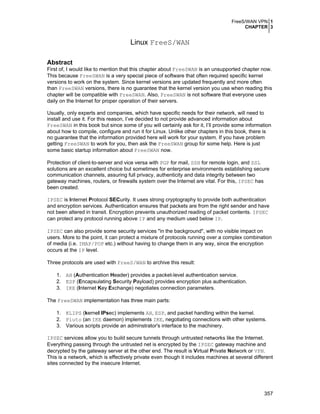 FreeS/WAN VPN 1
CHAPTER 3
357
Linux FreeS/WAN
Abstract
First of, I would like to mention that this chapter about FreeSWAN is an unsupported chapter now.
This because FreeSWAN is a very special piece of software that often required specific kernel
versions to work on the system. Since kernel versions are updated frequently and more often
than FreeSWAN versions, there is no guarantee that the kernel version you use when reading this
chapter will be compatible with FreeSWAN. Also, FreeSWAN is not software that everyone uses
daily on the Internet for proper operation of their servers.
Usually, only experts and companies, which have specific needs for their network, will need to
install and use it. For this reason, I’ve decided to not provide advanced information about
FreeSWAN in this book but since some of you will certainly ask for it, I’ll provide some information
about how to compile, configure and run it for Linux. Unlike other chapters in this book, there is
no guarantee that the information provided here will work for your system. If you have problem
getting FreeSWAN to work for you, then ask the FreeSWAN group for some help. Here is just
some basic startup information about FreeSWAN now.
Protection of client-to-server and vice versa with PGP for mail, SSH for remote login, and SSL
solutions are an excellent choice but sometimes for enterprise environments establishing secure
communication channels, assuring full privacy, authenticity and data integrity between two
gateway machines, routers, or firewalls system over the Internet are vital. For this, IPSEC has
been created.
IPSEC is Internet Protocol SECurity. It uses strong cryptography to provide both authentication
and encryption services. Authentication ensures that packets are from the right sender and have
not been altered in transit. Encryption prevents unauthorized reading of packet contents. IPSEC
can protect any protocol running above IP and any medium used below IP.
IPSEC can also provide some security services "in the background", with no visible impact on
users. More to the point, it can protect a mixture of protocols running over a complex combination
of media (i.e. IMAP/POP etc.) without having to change them in any way, since the encryption
occurs at the IP level.
Three protocols are used with FreeS/WAN to archive this result:
1. AH (Authentication Header) provides a packet-level authentication service.
2. ESP (Encapsulating Security Payload) provides encryption plus authentication.
3. IKE (Internet Key Exchange) negotiates connection parameters.
The FreeSWAN implementation has three main parts:
1. KLIPS (kernel IPsec) implements AH, ESP, and packet handling within the kernel.
2. Pluto (an IKE daemon) implements IKE, negotiating connections with other systems.
3. Various scripts provide an adminstrator's interface to the machinery.
IPSEC services allow you to build secure tunnels through untrusted networks like the Internet.
Everything passing through the untrusted net is encrypted by the IPSEC gateway machine and
decrypted by the gateway server at the other end. The result is Virtual Private Network or VPN.
This is a network, which is effectively private even though it includes machines at several different
sites connected by the insecure Internet.
 