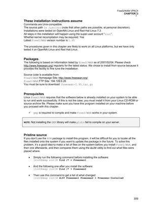 FreeS/WAN VPN 1
CHAPTER 3
359
These installation instructions assume
Commands are Unix-compatible.
The source path is /usr/src (note that other paths are possible, at personal discretion).
Installations were tested on OpenNA Linux and Red Hat Linux 7.3.
All steps in the installation will happen using the super-user account “root”.
Whether kernel recompilation may be required: Yes
Latest FreeS/WAN version number is 1.95
The procedures given in this chapter are likely to work on all Linux platforms, but we have only
tested it on OpenNA Linux and Red Hat Linux.
Packages
The following is based on information listed by FreeS/WAN as of 2001/02/04. Please check
http://www.freeswan.org/ regularly for the latest status. We chose to install from source because it
provides the facility to fine tune the installation.
Source code is available from:
FreeS/WAN Homepage Site: http://www.freeswan.org/
FreeS/WAN FTP Site: 194.109.6.26
You must be sure to download: freeswan-1.95.tar.gz
Prerequisites
Linux FreeS/WAN requires that the software below is already installed on your system to be able
to run and work successfully. If this is not the case, you must install it from your Linux CD-ROM or
source archive file. Please make sure you have this program installed on your machine before
you proceed with this chapter.
gmp is required to compile and make FreeS/WAN works in your system.
NOTE: Not installing the GMP library will make pluto fail to compile on your server.
Pristine source
If you don’t use the RPM package to install this program, it will be difficult for you to locate all the
files installed onto the system if you want to update the package in the future. To solve this
problem, it’s a good idea to make a list of files on the system before you install FreeS/WAN, and
then one afterwards, and then compares them using the diff utility to find out what files were
placed where.
• Simply run the following command before installing the software:
[root@deep root]# find /* > Freeswan1
• And the following one after you install the software:
[root@deep root]# find /* > Freeswan2
• Then use this command to get a list of what changed:
[root@deep root]# diff Freeswan1 Freeswan2 > Freeswan-Installed
 