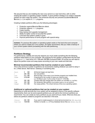 36
We assume that you are installing the new Linux server to a new hard drive, with no other
existing file system or operating system installed. A good partition strategy is to create a separate
partition for each major file system. This enhances security and prevents accidental Denial of
Service (DoS) or exploit of SUID programs.
Creating multiple partitions offers you the following advantages:
Protection against Denial of Service attack.
Protection against SUID programs.
Faster booting.
Easy backup and upgrade management.
Ability for better control of mounted file system.
Limit each file system’s ability to grow.
Improve performance of some program with special setup.
WARNING: If a previous file system or operating system exists on the hard drive and computer
where you want to install your Linux system, we highly recommend, that you make a backup of
your current system before proceeding with the disk partitioning.
Partitions Strategy
For performance, stability and security reasons you must create something like the following
partitions listed below on your computer. We suppose for this partition configuration the fact that
you have a SCSI hard drive of 9.1 GB with 256 MB of physical RAM. Of course you will need to
adjust the partition sizes and swap space according to your own needs and disk size.
Minimal recommended partitions that must be created on your system:
This is the minimum number of partitions we recommend creating whatever you want to setup it
for, a Web Server, Mail Server, Gateway or something else.
/boot 5 MB All Kernel images are kept here.
/ 256 MB Our root partition.
/usr 512 MB Must be large, since many Linux binaries programs are installed here.
/home 5700 MB Proportional to the number of users you intend to host.
(i.e. 100 MB per users * by the number of users 57 = 5700 MB)
/var 256 MB Contains files that change when the system run normally (i.e. Log files).
/tmp 329 MB Our temporary files partition (must always reside on its own partition).
<Swap> 512 MB Our swap partition. The virtual memory of the Linux operating system.
Additional or optional partitions that can be created on your system:
Depending on what services the Linux system will be assigned to serve or the specific software
requirements, there can be some special partitions you can add to the minimum partitions we
recommend. You can create as many partitions as you want to fit you needs. What we show you
below are partitions related to programs we describe in the book.
/chroot 256 MB If you want to install programs in chroot jail environment (i.e. DNS, Apache).
/var/lib 1000 MB Partition to handle SQL or Proxy Database Server files (i.e. MySQL, Squid).
 