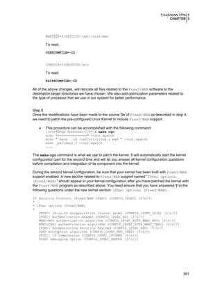 FreeS/WAN VPN 1
CHAPTER 3
361
MANTREE=$(DESTDIR)/usr/local/man
To read:
USERCOMPILE=-O2
CONFDIR=$(DESTDIR)/etc
To read:
KLIPSCOMPILE=-O2
All of the above changes, will relocate all files related to the FreeS/WAN software to the
destination target directories we have chosen. We also add optimization parameters related to
the type of processor that we use in our system for better performance.
Step 5
Once the modifications have been made to the source file of FreeS/WAN as described in step 4,
we need to patch the pre-configured Linux Kernel to include FreeS/WAN support.
• This procedure can be accomplished with the following command:
[root@deep freeswan-1.95]# make ogo
echo "===============" >>out.kpatch
echo "`date` `cd /usr/src/linux ; pwd`" >>out.kpatch
make _patches2.3 >>out.kpatch
…………
The make ogo command is what we use to patch the kernel. It will automatically start the kernel
configuration part for the second time and will let you answer all kernel configuration questions
before compilation and integration of its component into the kernel.
During the second kernel configuration, be sure that your kernel has been built with FreeS/WAN
support enabled. A new section related to Frees/WAN support named “IPSec options
(FreeS/WAN)” should appear in your kernel configuration after you have patched the kernel with
the FreeS/WAN program as described above. You need ensure that you have answered Y to the
following questions under the new kernel section: IPSec options (FreeS/WAN).
IP Security Protocol (FreeS/WAN IPSEC) (CONFIG_IPSEC) [Y/n/?]
*
* IPSec options (FreeS/WAN)
*
IPSEC: IP-in-IP encapsulation (tunnel mode) (CONFIG_IPSEC_IPIP) [Y/n/?]
IPSEC: Authentication Header (CONFIG_IPSEC_AH) [Y/n/?]
HMAC-MD5 authentication algorithm (CONFIG_IPSEC_AUTH_HMAC_MD5) [Y/n/?]
HMAC-SHA1 authentication algorithm (CONFIG_IPSEC_AUTH_HMAC_SHA1) [Y/n/?]
IPSEC: Encapsulating Security Payload (CONFIG_IPSEC_ESP) [Y/n/?]
3DES encryption algorithm (CONFIG_IPSEC_ENC_3DES) [Y/n/?]
IPSEC: IP Compression (CONFIG_IPSEC_IPCOMP) [Y/n/?]
IPSEC Debugging Option (CONFIG_IPSEC_DEBUG) [Y/n/?]
 