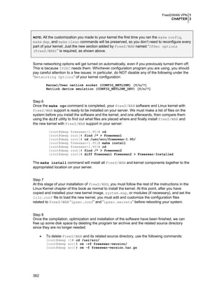 FreeS/WAN VPN 1
CHAPTER 3
362
NOTE: All the customization you made to your kernel the first time you ran the make config,
make dep, and make clean commands will be preserved, so you don’t need to reconfigure every
part of your kernel; Just the new section added by FreeS/WAN named “IPSec options
(FreeS/WAN)” is required, as shown above.
Some networking options will get turned on automatically, even if you previously turned them off;
This is because IPSEC needs them. Whichever configuration program you are using, you should
pay careful attention to a few issues: in particular, do NOT disable any of the following under the
“Networking Options” of your kernel configuration:
Kernel/User netlink socket (CONFIG_NETLINK) [Y/n/?]
Netlink device emulation (CONFIG_NETLINK_DEV) [Y/n/?]
Step 6
Once the make ogo command is completed, your FreeS/WAN software and Linux kernel with
FreeS/WAN support is ready to be installed on your server. We must make a list of files on the
system before you install the software and the kernel, and one afterwards, then compare them
using the diff utility to find out what files are placed where and finally install FreeS/WAN and
the new kernel with FreeS/WAN support in your server:
[root@deep freeswan-1.95]# cd
[root@deep root]# find /* > Freeswan1
[root@deep root]# cd /usr/src/freeswan-1.95/
[root@deep freeswan-1.95]# make install
[root@deep freeswan-1.95]# cd
[root@deep root]# find /* > Freeswan2
[root@deep root]# diff Freeswan1 Freeswan2 > Freeswan-Installed
The make install command will install all FreeS/WAN and kernel components together to the
appropriated location on your server.
Step 7
At this stage of your installation of FreeS/WAN, you must follow the rest of the instructions in the
Linux Kernel chapter of this book as normal to install the kernel. At this point, after you have
copied and installed your new kernel image, system.map, or modules (if necessary), and set the
lilo.conf file to load the new kernel, you must edit and customize the configuration files
related to FreeS/WAN “ipsec.conf” and “ipsec.secrets” before rebooting your system.
Step 8
Once the compilation, optimization and installation of the software have been finished, we can
free up some disk space by deleting the program tar archive and the related source directory
since they are no longer needed.
• To delete FreeS/WAN and its related source directory, use the following commands:
[root@deep /]# cd /usr/src/
[root@deep src]# rm -rf freeswan-version/
[root@deep src]# rm -f freeswan-version.tar.gz
 