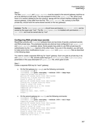 FreeS/WAN VPN 1
CHAPTER 3
367
Step 3
The files ipsec.conf, and ipsec.secrets must be copied to the second gateway machine so
as to be identical on both ends. The only exception to this is the ipsec.conf file, which must
have in it a section labeled by the line config setup with the correct interface settings for the
second gateway, if they differ from the first. The ipsec.secrets file, contrary to the RSA
private key, should have the same-shared secrets on the two gateways.
WARNING: The file /etc/ipsec.secrets should have permissions rw------- (600) and be
owned by the super-user “root”. The file /etc/ipsec.conf is installed with permissions rw-r-
-r— (644) and must be owned also by “root”.
Configuring RSA private keys secrets
Recall that currently with FreeSWAN software there are two kinds of secrets: preshared secrets
and RSA private keys. The preshared secrets are what we have configured in our ipsec.conf
and ipsec.secrets example, above. Some people may prefer to use RSA private keys for
authentication by the Pluto daemon of the other hosts. If you are in this situation, you will have
to make some minor modifications to your ipsec.conf and ipsec.secrets files as described
in the following steps:
You need to create a separate RSA key for *each* gateway. Each one gets its private key in its
own ipsec.secrets file, and the public keys go in leftrsasigkey and rightrsasigkey
parameters in the conn description of ipsec.conf file, which goes to both.
Step 1
Create a separate RSA key for *each* gateway:
• On the first gateway (e.i. deep), use the following commands:
[root@deep /]# cd /
[root@deep /]# ipsec rsasigkey --verbose 1024 > deep-keys
computing primes and modulus...
getting 64 random bytes from /dev/random
looking for a prime starting there
found it after 30 tries
getting 64 random bytes from /dev/random
looking for a prime starting there
found it after 230 tries
swapping primes so p is the larger
computing (p-1)*(q-1)...
computing d...
computing exp1, exp1, coeff...
output...
• On the second gateway (e.i. mail), use the following commands:
[root@mail /]# cd /
[root@mail /]# ipsec rsasigkey --verbose 1024 > mail-keys
computing primes and modulus...
getting 64 random bytes from /dev/random
looking for a prime starting there
found it after 30 tries
getting 64 random bytes from /dev/random
looking for a prime starting there
found it after 230 tries
swapping primes so p is the larger
computing (p-1)*(q-1)...
 