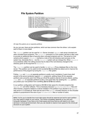 Installation Issues 0
CHAPTER 2
37
All major file systems are on separate partitions
As you can see, there are two partitions, which are less common than the others. Let’s explain
each of them in more detail:
The /chroot partition can be used for DNS Server chrooted, Apache web server chrooted and
other chrooted future programs. The chroot() command is a Unix system call that is often used
to provide an additional layer of security when untrusted programs are run. The kernel on Unix
variants which support chroot() maintains a note of the root directory each process on the
system has. Generally this is /, but the chroot() system call can change this. When chroot()
is successfully called, the calling process has its idea of the root directory changed to the
directory given as the argument to chroot().
The /var/lib partition can be used to handle SQL or Squid Proxy database files on the Linux
server. This partition can be useful to limit accidental Denial of Service attack and to improve the
performance of the program by tuning the /var/lib file system.
Putting /tmp and /home on separate partitions is pretty much mandatory if users have shell
access to the server (protection against SUID programs), splitting these off into separate
partitions also prevents users from filling up critical file systems (denial of service attack), putting
/var, and /usr on separate partitions is also a very good idea. By isolating the /var partition,
you protect your root partition from overfilling (Denial of Service attack).
In our partition configuration we’ll reserve 256 MB of disk space for chrooted programs like
Apache, DNS and other software. This is necessary because Apache DocumentRoot files and
other binaries, programs related to it will be installed in this partition if you decide to run Apache
web server in a chrooted jail. Note that the size of the Apache chrooted directory on the chrooted
partition is proportional to the size of your DocumentRoot files or number of users.
NOTE: It is for you to decide how much disk space should be reserved and set for each partition
you may need to create on your server. The choice completely depends on you and your
computer hardware. If you have a lot of disk space and know that you will need to run many
services in chroot jail environment, then you can decide to reserve more space for the chroot jail
structure on your system.
 