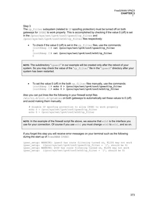 FreeS/WAN VPN 1
CHAPTER 3
373
Step 3
The rp_filter subsystem (related to IP spoofing protection) must be turned off on both
gateways for IPSEC to work properly. This is accomplished by checking if the value 0 (off) is set
in the /proc/sys/net/ipv4/conf/ipsec0/rp_filter and
/proc/sys/net/ipv4/conf/eth0/rp_filter files respectively:
• To check if the value 0 (off) is set in the rp_filter files, use the commands:
[root@deep /]# cat /proc/sys/net/ipv4/conf/ipsec0/rp_filter
0
[root@deep /]# cat /proc/sys/net/ipv4/conf/eth0/rp_filter
0
NOTE: The subdirectory “ipsec0” in our example will be created only after the reboot of your
system. So you may check the value of the “rp_filter” file in the “ipsec0” directory after your
system has been restarted.
• To set the value 0 (off) in the both rp_filter files manually, use the commands:
[root@deep /]# echo 0 > /proc/sys/net/ipv4/conf/ipsec0/rp_filter
[root@deep /]# echo 0 > /proc/sys/net/ipv4/conf/eth0/rp_filter
Also you can put lines like the following in your firewall script files
/etc/rc.d/init.d/iptables on both gateways to automatically set these values to 0 (off)
and avoid making them manually:
# Disable IP spoofing protection to allow IPSEC to work properly
echo 0 > /proc/sys/net/ipv4/conf/ipsec0/rp_filter
echo 0 > /proc/sys/net/ipv4/conf/eth0/rp_filter
NOTE: In the example of the firewall script file above, we assume that eth0 is the interface you
use for your connection. Of course if you use eth1 you must change eth0 to eth1, and so on.
If you forget this step you will receive error messages on your terminal such as the following
during the start up of FreeSWAN IPSEC:
ipsec_setup: WARNING: ipsec0 has route filtering turned on, KLIPS may not work
ipsec_setup: (/proc/sys/net/ipv4/conf/ipsec0/rp_filter = `1', should be 0)
ipsec_setup: WARNING: eth0 has route filtering turned on, KLIPS may not work
ipsec_setup: (/proc/sys/net/ipv4/conf/eth0/rp_filter = `1', should be 0)
 