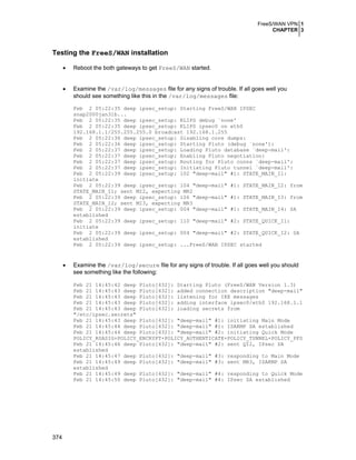 FreeS/WAN VPN 1
CHAPTER 3
374
Testing the FreeS/WAN installation
• Reboot the both gateways to get FreeS/WAN started.
• Examine the /var/log/messages file for any signs of trouble. If all goes well you
should see something like this in the /var/log/messages file:
Feb 2 05:22:35 deep ipsec_setup: Starting FreeS/WAN IPSEC
snap2000jan31b...
Feb 2 05:22:35 deep ipsec_setup: KLIPS debug `none'
Feb 2 05:22:35 deep ipsec_setup: KLIPS ipsec0 on eth0
192.168.1.1/255.255.255.0 broadcast 192.168.1.255
Feb 2 05:22:36 deep ipsec_setup: Disabling core dumps:
Feb 2 05:22:36 deep ipsec_setup: Starting Pluto (debug `none'):
Feb 2 05:22:37 deep ipsec_setup: Loading Pluto database `deep-mail':
Feb 2 05:22:37 deep ipsec_setup: Enabling Pluto negotiation:
Feb 2 05:22:37 deep ipsec_setup: Routing for Pluto conns `deep-mail':
Feb 2 05:22:37 deep ipsec_setup: Initiating Pluto tunnel `deep-mail':
Feb 2 05:22:39 deep ipsec_setup: 102 "deep-mail" #1: STATE_MAIN_I1:
initiate
Feb 2 05:22:39 deep ipsec_setup: 104 "deep-mail" #1: STATE_MAIN_I2: from
STATE_MAIN_I1; sent MI2, expecting MR2
Feb 2 05:22:39 deep ipsec_setup: 106 "deep-mail" #1: STATE_MAIN_I3: from
STATE_MAIN_I2; sent MI3, expecting MR3
Feb 2 05:22:39 deep ipsec_setup: 004 "deep-mail" #1: STATE_MAIN_I4: SA
established
Feb 2 05:22:39 deep ipsec_setup: 110 "deep-mail" #2: STATE_QUICK_I1:
initiate
Feb 2 05:22:39 deep ipsec_setup: 004 "deep-mail" #2: STATE_QUICK_I2: SA
established
Feb 2 05:22:39 deep ipsec_setup: ...FreeS/WAN IPSEC started
• Examine the /var/log/secure file for any signs of trouble. If all goes well you should
see something like the following:
Feb 21 14:45:42 deep Pluto[432]: Starting Pluto (FreeS/WAN Version 1.3)
Feb 21 14:45:43 deep Pluto[432]: added connection description "deep-mail"
Feb 21 14:45:43 deep Pluto[432]: listening for IKE messages
Feb 21 14:45:43 deep Pluto[432]: adding interface ipsec0/eth0 192.168.1.1
Feb 21 14:45:43 deep Pluto[432]: loading secrets from
"/etc/ipsec.secrets"
Feb 21 14:45:43 deep Pluto[432]: "deep-mail" #1: initiating Main Mode
Feb 21 14:45:44 deep Pluto[432]: "deep-mail" #1: ISAKMP SA established
Feb 21 14:45:44 deep Pluto[432]: "deep-mail" #2: initiating Quick Mode
POLICY_RSASIG+POLICY_ENCRYPT+POLICY_AUTHENTICATE+POLICY_TUNNEL+POLICY_PFS
Feb 21 14:45:46 deep Pluto[432]: "deep-mail" #2: sent QI2, IPsec SA
established
Feb 21 14:45:47 deep Pluto[432]: "deep-mail" #3: responding to Main Mode
Feb 21 14:45:49 deep Pluto[432]: "deep-mail" #3: sent MR3, ISAKMP SA
established
Feb 21 14:45:49 deep Pluto[432]: "deep-mail" #4: responding to Quick Mode
Feb 21 14:45:50 deep Pluto[432]: "deep-mail" #4: IPsec SA established
 