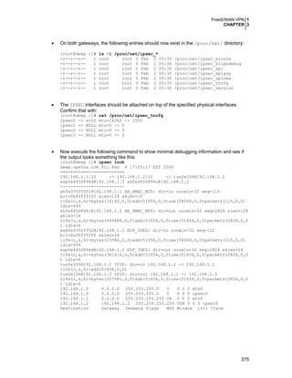FreeS/WAN VPN 1
CHAPTER 3
375
• On both gateways, the following entries should now exist in the /proc/net/ directory:
[root@deep /]# ls -l /proc/net/ipsec_*
-r--r--r-- 1 root root 0 Feb 2 05:30 /proc/net/ipsec_eroute
-r--r--r-- 1 root root 0 Feb 2 05:30 /proc/net/ipsec_klipsdebug
-r--r--r-- 1 root root 0 Feb 2 05:30 /proc/net/ipsec_spi
-r--r--r-- 1 root root 0 Feb 2 05:30 /proc/net/ipsec_spigrp
-r--r--r-- 1 root root 0 Feb 2 05:30 /proc/net/ipsec_spinew
-r--r--r-- 1 root root 0 Feb 2 05:30 /proc/net/ipsec_tncfg
-r--r--r-- 1 root root 0 Feb 2 05:30 /proc/net/ipsec_version
• The IPSEC interfaces should be attached on top of the specified physical interfaces.
Confirm that with:
[root@deep /]# cat /proc/net/ipsec_tncfg
ipsec0 -> eth0 mtu=16260 -> 1500
ipsec1 -> NULL mtu=0 -> 0
ipsec2 -> NULL mtu=0 -> 0
ipsec3 -> NULL mtu=0 -> 0
• Now execute the following command to show minimal debugging information and see if
the output looks something like this:
[root@deep /]# ipsec look
deep.openna.com Fri Feb 4 17:25:17 EST 2000
============-============
192.168.1.1/32 -> 192.168.1.2/32 => tun0x106@192.168.1.2
esp0x4450894d@192.168.1.2 ah0x4450894c@192.168.1.2
------------=------------
ah0x3350f551@192.168.1.1 AH_HMAC_MD5: dir=in ooowin=32 seq=115
bit=0xffffffff alen=128 aklen=16
life(c,s,h)=bytes(16140,0,0)add(51656,0,0)use(54068,0,0)packets(115,0,0)
idle=499
ah0x4450894c@192.168.1.2 AH_HMAC_MD5: dir=out ooowin=32 seq=2828 alen=128
aklen=16
life(c,s,h)=bytes(449488,0,0)add(51656,0,0)use(51656,0,0)packets(2828,0,0
) idle=6
esp0x3350f552@192.168.1.1 ESP_3DES: dir=in ooowin=32 seq=115
bit=0xffffffff eklen=24
life(c,s,h)=bytes(13380,0,0)add(51656,0,0)use(54068,0,0)packets(115,0,0)
idle=499
esp0x4450894d@192.168.1.2 ESP_3DES: dir=out ooowin=32 seq=2828 eklen=24
life(c,s,h)=bytes(381616,0,0)add(51656,0,0)use(51656,0,0)packets(2828,0,0
) idle=6
tun0x105@192.168.1.1 IPIP: dir=in 192.168.1.2 -> 192.168.1.1
life(c,s,h)=add(51656,0,0)
tun0x106@192.168.1.2 IPIP: dir=out 192.168.1.1 -> 192.168.1.2
life(c,s,h)=bytes(327581,0,0)add(51656,0,0)use(51656,0,0)packets(2828,0,0
) idle=6
192.168.1.0 0.0.0.0 255.255.255.0 U 0 0 0 eth0
192.168.1.0 0.0.0.0 255.255.255.0 U 0 0 0 ipsec0
192.168.1.1 0.0.0.0 255.255.255.255 UH 0 0 0 eth0
192.168.1.2 192.168.1.2 255.255.255.255 UGH 0 0 0 ipsec0
Destination Gateway Genmask Flags MSS Window irtt Iface
 