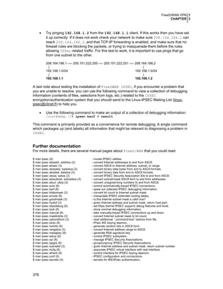 FreeS/WAN VPN 1
CHAPTER 3
376
• Try pinging 192.168.1.2 from the 192.168.1.1 client. If this works then you have set
it up correctly. If it does not work check your network to make sure 208.164.186.1 can
reach 208.164.186.2, and that TCP-IP forwarding is enabled, and make sure that no
firewall rules are blocking the packets, or trying to masquerade them before the rules
allowing IPSec related traffic. For this test to work, it is important to use pings that go
from one subnet to the other.
208.164.186.1 ---- 205.151.222.250 ---- 205.151.222.251 ---- 208.164.186.2
| |
192.168.1.0/24 192.168.1.0/24
| |
192.168.1.1 192.168.1.2
A last note about testing the installation of FreeSWAN IPSEC, if you encounter a problem that
you are unable to resolve, you can use the following command to view a collection of debugging
information (contents of files, selections from logs, etc.) related to the IPSEC
encryption/authentication system that you should send to the Linux-IPSEC Mailing List (linux-
ipsec@clinet.fi) to help you.
• Use the following command to make an output of a collection of debugging information:
[root@deep /]# ipsec barf > result
This command is primarily provided as a convenience for remote debugging; A single command
which packages up (and labels) all information that might be relevant to diagnosing a problem in
IPSEC.
Further documentation
For more details, there are several manual pages about FreeS/WAN that you could read:
$ man ipsec (8) - invoke IPSEC utilities.
$ man ipsec atoaddr, addrtoa (3) - convert Internet addresses to and from ASCII.
$ man ipsec atoasr (3) - convert ASCII to Internet address, subnet, or range.
$ man ipsec atobytes, bytestoa (3) - convert binary data bytes from and to ASCII formats.
$ man ipsec atodata, datatoa (3) - convert binary data from and to ASCII formats.
$ man ipsec atosa, satoa (3) - convert IPSEC Security Association IDs to and from ASCII.
$ man ipsec atosubnet, subnettoa (3) - convert subnet/mask ASCII form to and from addresses.
$ man ipsec atoul, ultoa (3) - convert unsigned-long numbers to and from ASCII.
$ man ipsec auto (8) - control automatically-keyed IPSEC connections.
$ man ipsec barf (8) - spew out collected IPSEC debugging information.
$ man ipsec bitstomask (3) - convert bit count to Internet subnet mask.
$ man ipsec eroute (8) - manipulate IPSEC extended routing tables.
$ man ipsec goodmask (3) - is this Internet subnet mask a valid one?
$ man ipsec hostof (3) - given Internet address and subnet mask, return host part.
$ man ipsec klipsdebug (8) - set Klips (kernel IPSEC support) debug features and level.
$ man ipsec look (8) - show minimal debugging information.
$ man ipsec manual (8) - take manually-keyed IPSEC connections up and down.
$ man ipsec masktobits (3) - convert Internet subnet mask to bit count.
$ man ipsec optionsfrom (3) - read additional ``command-line'' options from file.
$ man ipsec pluto (8) - IPsec IKE keying daemon.
$ man ipsec ranbits (8) - generate random bits in ASCII form.
$ man ipsec rangetoa (3) - convert Internet address range to ASCII.
$ man ipsec rsasigkey (8) - generate RSA signature key.
$ man ipsec setup (8) - control IPSEC subsystem.
$ man ipsec spi (8) - manage IPSEC Security Associations.
$ man ipsec spigrp (8) - group/ungroup IPSEC Security Associations.
$ man ipsec subnetof (3) - given Internet address and subnet mask, return subnet number.
$ man ipsec tncfg (8) - associate IPSEC virtual interface with real interface.
$ man ipsec whack (8) - control interface for IPSEC keying daemon.
$ man ipsec.conf (5) - IPSEC configuration and connections.
$ man ipsec.secrets (5) - secrets for IKE/IPsec authentication.
 