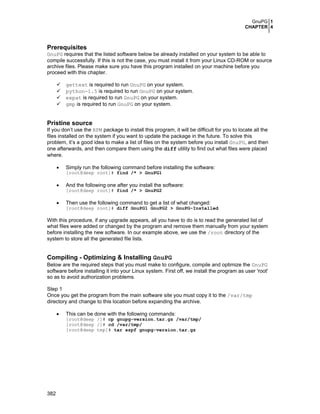 GnuPG 1
CHAPTER 4
382
Prerequisites
GnuPG requires that the listed software below be already installed on your system to be able to
compile successfully. If this is not the case, you must install it from your Linux CD-ROM or source
archive files. Please make sure you have this program installed on your machine before you
proceed with this chapter.
gettext is required to run GnuPG on your system.
python-1.5 is required to run GnuPG on your system.
expat is required to run GnuPG on your system.
gmp is required to run GnuPG on your system.
Pristine source
If you don’t use the RPM package to install this program, it will be difficult for you to locate all the
files installed on the system if you want to update the package in the future. To solve this
problem, it’s a good idea to make a list of files on the system before you install GnuPG, and then
one afterwards, and then compare them using the diff utility to find out what files were placed
where.
• Simply run the following command before installing the software:
[root@deep root]# find /* > GnuPG1
• And the following one after you install the software:
[root@deep root]# find /* > GnuPG2
• Then use the following command to get a list of what changed:
[root@deep root]# diff GnuPG1 GnuPG2 > GnuPG-Installed
With this procedure, if any upgrade appears, all you have to do is to read the generated list of
what files were added or changed by the program and remove them manually from your system
before installing the new software. In our example above, we use the /root directory of the
system to store all the generated file lists.
Compiling - Optimizing & Installing GnuPG
Below are the required steps that you must make to configure, compile and optimize the GnuPG
software before installing it into your Linux system. First off, we install the program as user 'root'
so as to avoid authorization problems.
Step 1
Once you get the program from the main software site you must copy it to the /var/tmp
directory and change to this location before expanding the archive.
• This can be done with the following commands:
[root@deep /]# cp gnupg-version.tar.gz /var/tmp/
[root@deep /]# cd /var/tmp/
[root@deep tmp]# tar xzpf gnupg-version.tar.gz
 