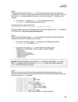GnuPG 1
CHAPTER 4
383
Step 2
In order to check that the version of GnuPG, which you are going to install, is an original and
unmodified one, use the commands described below and check the supplied signature. Since we
don’t have GnuPG already installed in the system, we have to verify the MD5 checksum of the
program.
• To verify the MD5 checksum of GnuPG, use the following command:
[root@deep /]# md5sum gnupg-version.tar.gz
This should yield an output similar to this:
d8b36d4dfd213a1a1027b1877acbc897 gnupg-1.0.7.tar.gz
Now check that this checksum is exactly the same as the one published on the GnuPG website at
the following URL: http://www.gnupg.org/download.html
Step 3
Next, move into the newly created GnuPG source directory and perform the following steps to
configure and optimize the software for your system.
• To move into the newly created GnuPG directory use the following command:
[root@deep tmp]# cd gnupg-1.0.7/
• To configure and optimize GnuPG use the following compilation lines:
CFLAGS="-O2 -march=i686 -funroll-loops"; export CFLAGS
./configure 
--prefix=/usr 
--mandir=/usr/share/man 
--infodir=/usr/share/info 
--enable-shared 
--disable-nls
WARNING: Pay special attention to the compile CFLAGS line above. We optimize GnuPG for an
i686 CPU architecture with the parameter “-march=i686”. Please don’t forget to adjust the
CFLAGS line to reflect your own system.
Step 4
Now, we must make a list of all files on the system before installing the software, and one
afterwards, then compare them using the diff utility to find out what files are placed where and
finally we install the GnuPG software:
[root@deep gnupg-1.0.7]# make
[root@deep gnupg-1.0.7]# make check
[root@deep gnupg-1.0.7]# cd
[root@deep root]# find /* > GnuPG1
[root@deep root]# cd /var/tmp/gnupg-1.0.7/
[root@deep gnupg-1.0.7]# make install
[root@deep gnupg-1.0.7]# strip /usr/bin/gpg
[root@deep gnupg-1.0.7]# strip /usr/bin/gpgv
[root@deep gnupg-1.0.7]# cd
[root@deep root]# find /* > GnuPG2
[root@deep root]# diff GnuPG1 GnuPG2 > GnuPG-Installed
 