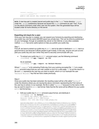 GnuPG 1
CHAPTER 4
386
<+++++..>+++++.................<..+++++..................................
..........+++++^^^^
public and secret key created and signed.
NOTE: A new key-pair is created (secret and public key) in the “root” home directory ~/root
under the .gnupg subdirectory because we issued this GnuPG command as user “root”. If you
run the above command under other user into the system, then the generated keys will be
located under its home directory on the server.
Exporting GPG key/s for a user:
Once your own key-pair is created, you can expand your horizons by exporting and distributing
your public key over the world (NEVER export you private key). This can be done by publishing it
on your homepage, through an available key server on the Internet, or any other available
method. GnuPG has some useful options to help you publish your public key.
Step 1
First off, we have to extract our public key in ASCII text to be able to distribute it. ASCII text is a
good format to use because it allows people to get it easily. In this way, anyone can just cut and
past your public key and use it when they want to securely communicate with you.
• To extract your public key in ASCII armored output, use the following command:
[root@deep /]# gpg --export –ao UID
As an example:
[root@deep /]# gpg --export –ao Gerhard Mourani
Where “--export” is for extracting Public-key from your pubring encrypted file, “a” is to create
ASCII armored output that you can mail, publish or put it on a web page, “o” to put the result in a
file and UID represents the user key you want to export, which is in our example the user
“Gerhard Mourani” key that we have create previously.
Step 2
Once your public key has been extracted, the resulting output will be a file called “Gerhard”
under the directory where you are issuing the above command, representing the First name of
the user key to extract. In our example, the file is called “Gerhard” because it is the name of the
key we want to export in ASCII text format. Note that the file name will be different for your public
ASCII text format key.
• Edit your public key in ASCII armored output format, and distribute it:
[root@deep /]# vi Gerhard
-----BEGIN PGP PUBLIC KEY BLOCK-----
Version: GnuPG v1.0.7 (GNU/Linux)
Comment: For info see http://www.gnupg.org
mQGiBDzGNQcRBAC+1NrjFMCEtyjcv5lhtFNMLHEQ0VdHObv0CMUdCkiDslJ9QT9v
MtVG1d4r3+0RJan23Z+8fc11E7Q0wRjRO13efRGEbxaIushhRc/p11LsEubWMWC7
E1UCsMmniScEdoZLSq9/myjj7IJqAavgL0a7/VkVHjrX1j/pTTK1wUUsRwCgy0jp
0JzY1+dIK4ElfGxAQ7oHop8D/03MkyVhUZh9asLW4tyGlmMN8exqfRoMdeSv0jnz
ftAAZ71sn8jDdviccvaJvj2eTdZ7J43BIhxALJZ8KMQdEDWQnW62FfV9uGWcB5HL
c869XOD0so9LOJGsgF1XpnMKQhTRXXEIuN0THpGDSLdQtXelBzIusQuSmNBrx7A0
6/5xA/0W3H2NYzvMWnTuENpHUQR8KtIARcmis4bGIH/fEiPQyR7YWIAs9sPOE5Yr
3cQuUpZ3nwGcZ5CGOKm0qRBkhMI49SO25gsoaRVVatNZ1v1o07AaNDimmvE0hhO3
+/LTv9cJYMdm4ijp+XOhssO4zctgdg0bHISsTWqB1AJcSsdAirQpR2VyaGFyZCBN
 
