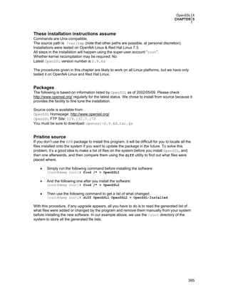 OpenSSL 1
CHAPTER 5
395
These installation instructions assume
Commands are Unix-compatible.
The source path is /var/tmp (note that other paths are possible, at personal discretion).
Installations were tested on OpenNA Linux & Red Hat Linux 7.3.
All steps in the installation will happen using the super-user account “root”.
Whether kernel recompilation may be required: No
Latest OpenSSL version number is 0.9.6d
The procedures given in this chapter are likely to work on all Linux platforms, but we have only
tested it on OpenNA Linux and Red Hat Linux.
Packages
The following is based on information listed by OpenSSL as of 2002/05/09. Please check
http://www.openssl.org/ regularly for the latest status. We chose to install from source because it
provides the facility to fine tune the installation.
Source code is available from:
OpenSSL Homepage: http://www.openssl.org/
OpenSSL FTP Site: 129.132.7.170
You must be sure to download: openssl-0.9.6d.tar.gz
Pristine source
If you don’t use the RPM package to install this program, it will be difficult for you to locate all the
files installed onto the system if you want to update the package in the future. To solve this
problem, it’s a good idea to make a list of files on the system before you install OpenSSL, and
then one afterwards, and then compare them using the diff utility to find out what files were
placed where.
• Simply run the following command before installing the software:
[root@deep root]# find /* > OpenSSL1
• And the following one after you install the software:
[root@deep root]# find /* > OpenSSL2
• Then use the following command to get a list of what changed:
[root@deep root]# diff OpenSSL1 OpenSSL2 > OpenSSL-Installed
With this procedure, if any upgrade appears, all you have to do is to read the generated list of
what files were added or changed by the program and remove them manually from your system
before installing the new software. In our example above, we use the /root directory of the
system to store all the generated file lists.
 