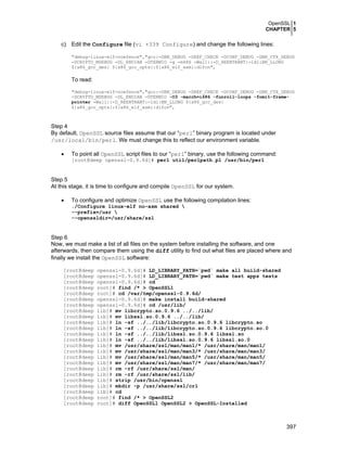 OpenSSL 1
CHAPTER 5
397
c) Edit the Configure file (vi +339 Configure) and change the following lines:
"debug-linux-elf-noefence","gcc:-DBN_DEBUG -DREF_CHECK -DCONF_DEBUG -DBN_CTX_DEBUG
-DCRYPTO_MDEBUG -DL_ENDIAN -DTERMIO -g -m486 -Wall::-D_REENTRANT:-ldl:BN_LLONG
${x86_gcc_des} ${x86_gcc_opts}:${x86_elf_asm}:dlfcn",
To read:
"debug-linux-elf-noefence","gcc:-DBN_DEBUG -DREF_CHECK -DCONF_DEBUG -DBN_CTX_DEBUG
-DCRYPTO_MDEBUG -DL_ENDIAN -DTERMIO -O3 -march=i686 -funroll-loops -fomit-frame-
pointer -Wall::-D_REENTRANT:-ldl:BN_LLONG ${x86_gcc_des}
${x86_gcc_opts}:${x86_elf_asm}:dlfcn",
Step 4
By default, OpenSSL source files assume that our “perl” binary program is located under
/usr/local/bin/perl. We must change this to reflect our environment variable.
• To point all OpenSSL script files to our “perl” binary, use the following command:
[root@deep openssl-0.9.6d]# perl util/perlpath.pl /usr/bin/perl
Step 5
At this stage, it is time to configure and compile OpenSSL for our system.
• To configure and optimize OpenSSL use the following compilation lines:
./Configure linux-elf no-asm shared 
--prefix=/usr 
--openssldir=/usr/share/ssl
Step 6
Now, we must make a list of all files on the system before installing the software, and one
afterwards, then compare them using the diff utility to find out what files are placed where and
finally we install the OpenSSL software:
[root@deep openssl-0.9.6d]# LD_LIBRARY_PATH=`pwd` make all build-shared
[root@deep openssl-0.9.6d]# LD_LIBRARY_PATH=`pwd` make test apps tests
[root@deep openssl-0.9.6d]# cd
[root@deep root]# find /* > OpenSSL1
[root@deep root]# cd /var/tmp/openssl-0.9.6d/
[root@deep openssl-0.9.6d]# make install build-shared
[root@deep openssl-0.9.6d]# cd /usr/lib/
[root@deep lib]# mv libcrypto.so.0.9.6 ../../lib/
[root@deep lib]# mv libssl.so.0.9.6 ../../lib/
[root@deep lib]# ln -sf ../../lib/libcrypto.so.0.9.6 libcrypto.so
[root@deep lib]# ln -sf ../../lib/libcrypto.so.0.9.6 libcrypto.so.0
[root@deep lib]# ln -sf ../../lib/libssl.so.0.9.6 libssl.so
[root@deep lib]# ln -sf ../../lib/libssl.so.0.9.6 libssl.so.0
[root@deep lib]# mv /usr/share/ssl/man/man1/* /usr/share/man/man1/
[root@deep lib]# mv /usr/share/ssl/man/man3/* /usr/share/man/man3/
[root@deep lib]# mv /usr/share/ssl/man/man5/* /usr/share/man/man5/
[root@deep lib]# mv /usr/share/ssl/man/man7/* /usr/share/man/man7/
[root@deep lib]# rm -rf /usr/share/ssl/man/
[root@deep lib]# rm -rf /usr/share/ssl/lib/
[root@deep lib]# strip /usr/bin/openssl
[root@deep lib]# mkdir -p /usr/share/ssl/crl
[root@deep lib]# cd
[root@deep root]# find /* > OpenSSL2
[root@deep root]# diff OpenSSL1 OpenSSL2 > OpenSSL-Installed
 