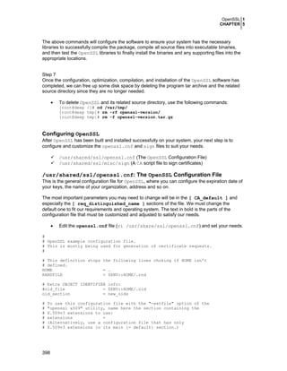 OpenSSL 1
CHAPTER 5
398
The above commands will configure the software to ensure your system has the necessary
libraries to successfully compile the package, compile all source files into executable binaries,
and then test the OpenSSL libraries to finally install the binaries and any supporting files into the
appropriate locations.
Step 7
Once the configuration, optimization, compilation, and installation of the OpenSSL software has
completed, we can free up some disk space by deleting the program tar archive and the related
source directory since they are no longer needed.
• To delete OpenSSL and its related source directory, use the following commands:
[root@deep /]# cd /var/tmp/
[root@deep tmp]# rm -rf openssl-version/
[root@deep tmp]# rm -f openssl-version.tar.gz
Configuring OpenSSL
After OpenSSL has been built and installed successfully on your system, your next step is to
configure and customize the openssl.cnf and sign files to suit your needs.
/usr/shared/ssl/openssl.cnf (The OpenSSL Configuration File)
/usr/shared/ssl/misc/sign (A CA script file to sign certificates)
/usr/shared/ssl/openssl.cnf: The OpenSSL Configuration File
This is the general configuration file for OpenSSL, where you can configure the expiration date of
your keys, the name of your organization, address and so on.
The most important parameters you may need to change will be in the [ CA_default ] and
especially the [ req_distinguished_name ] sections of the file. We must change the
default one to fit our requirements and operating system. The text in bold is the parts of the
configuration file that must be customized and adjusted to satisfy our needs.
• Edit the openssl.cnf file (vi /usr/share/ssl/openssl.cnf) and set your needs.
#
# OpenSSL example configuration file.
# This is mostly being used for generation of certificate requests.
#
# This definition stops the following lines choking if HOME isn't
# defined.
HOME = .
RANDFILE = $ENV::HOME/.rnd
# Extra OBJECT IDENTIFIER info:
#oid_file = $ENV::HOME/.oid
oid_section = new_oids
# To use this configuration file with the "-extfile" option of the
# "openssl x509" utility, name here the section containing the
# X.509v3 extensions to use:
# extensions =
# (Alternatively, use a configuration file that has only
# X.509v3 extensions in its main [= default] section.)
 