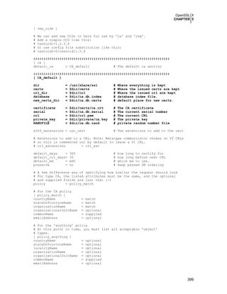 OpenSSL 1
CHAPTER 5
399
[ new_oids ]
# We can add new OIDs in here for use by 'ca' and 'req'.
# Add a simple OID like this:
# testoid1=1.2.3.4
# Or use config file substitution like this:
# testoid2=${testoid1}.5.6
####################################################################
[ ca ]
default_ca = CA_default # The default ca section
####################################################################
[ CA_default ]
dir = /usr/share/ssl # Where everything is kept
certs = $dir/certs # Where the issued certs are kept
crl_dir = $dir/crl # Where the issued crl are kept
database = $dir/ca.db.index # database index file.
new_certs_dir = $dir/ca.db.certs # default place for new certs.
certificate = $dir/certs/ca.crt # The CA certificate
serial = $dir/ca.db.serial # The current serial number
crl = $dir/crl.pem # The current CRL
private_key = $dir/private/ca.key # The private key
RANDFILE = $dir/ca.db.rand # private random number file
x509_extensions = usr_cert # The extentions to add to the cert
# Extensions to add to a CRL. Note: Netscape communicator chokes on V2 CRLs
# so this is commented out by default to leave a V1 CRL.
# crl_extensions = crl_ext
default_days = 365 # how long to certify for
default_crl_days= 30 # how long before next CRL
default_md = md5 # which md to use.
preserve = no # keep passed DN ordering
# A few difference way of specifying how similar the request should look
# For type CA, the listed attributes must be the same, and the optional
# and supplied fields are just that :-)
policy = policy_match
# For the CA policy
[ policy_match ]
countryName = match
stateOrProvinceName = match
organizationName = match
organizationalUnitName = optional
commonName = supplied
emailAddress = optional
# For the 'anything' policy
# At this point in time, you must list all acceptable 'object'
# types.
[ policy_anything ]
countryName = optional
stateOrProvinceName = optional
localityName = optional
organizationName = optional
organizationalUnitName = optional
commonName = supplied
emailAddress = optional
 