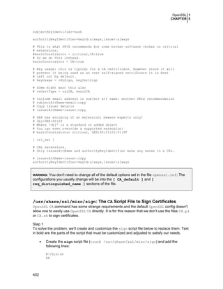 OpenSSL 1
CHAPTER 5
402
subjectKeyIdentifier=hash
authorityKeyIdentifier=keyid:always,issuer:always
# This is what PKIX recommends but some broken software chokes on critical
# extensions.
#basicConstraints = critical,CA:true
# So we do this instead.
basicConstraints = CA:true
# Key usage: this is typical for a CA certificate. However since it will
# prevent it being used as an test self-signed certificate it is best
# left out by default.
# keyUsage = cRLSign, keyCertSign
# Some might want this also
# nsCertType = sslCA, emailCA
# Include email address in subject alt name: another PKIX recommendation
# subjectAltName=email:copy
# Copy issuer details
# issuerAltName=issuer:copy
# DER hex encoding of an extension: beware experts only!
# obj=DER:02:03
# Where 'obj' is a standard or added object
# You can even override a supported extension:
# basicConstraints= critical, DER:30:03:01:01:FF
[ crl_ext ]
# CRL extensions.
# Only issuerAltName and authorityKeyIdentifier make any sense in a CRL.
# issuerAltName=issuer:copy
authorityKeyIdentifier=keyid:always,issuer:always
WARNING: You don’t need to change all of the default options set in the file openssl.cnf; The
configurations you usually change will be into the [ CA_default ] and [
req_distinguished_name ] sections of the file.
/usr/share/ssl/misc/sign: The CA Script File to Sign Certificates
OpenSSL CA command has some strange requirements and the default OpenSSL config doesn't
allow one to easily use OpenSSL CA directly. It is for this reason that we don’t use the files CA.pl
or CA.sh to sign certificates.
Step 1
To solve the problem, we’ll create and customize the sign script file below to replace them. Text
in bold are the parts of the script that must be customized and adjusted to satisfy our needs.
• Create the sign script file (touch /usr/share/ssl/misc/sign) and add the
following lines:
#!/bin/sh
##
 