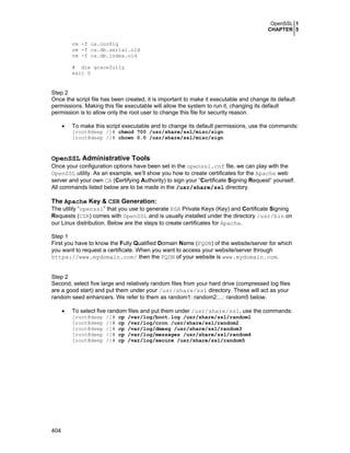 OpenSSL 1
CHAPTER 5
404
rm -f ca.config
rm -f ca.db.serial.old
rm -f ca.db.index.old
# die gracefully
exit 0
Step 2
Once the script file has been created, it is important to make it executable and change its default
permissions. Making this file executable will allow the system to run it, changing its default
permission is to allow only the root user to change this file for security reason.
• To make this script executable and to change its default permissions, use the commands:
[root@deep /]# chmod 700 /usr/share/ssl/misc/sign
[root@deep /]# chown 0.0 /usr/share/ssl/misc/sign
OpenSSL Administrative Tools
Once your configuration options have been set in the openssl.cnf file, we can play with the
OpenSSL utility. As an example, we’ll show you how to create certificates for the Apache web
server and your own CA (Certifying Authority) to sign your “Certificate Signing Request” yourself.
All commands listed below are to be made in the /usr/share/ssl directory.
The Apache Key & CSR Generation:
The utility “openssl” that you use to generate RSA Private Keys (Key) and Certificate Signing
Requests (CSR) comes with OpenSSL and is usually installed under the directory /usr/bin on
our Linux distribution. Below are the steps to create certificates for Apache.
Step 1
First you have to know the Fully Qualified Domain Name (FQDN) of the website/server for which
you want to request a certificate. When you want to access your website/server through
https://www.mydomain.com/ then the FQDN of your website is www.mydomain.com.
Step 2
Second, select five large and relatively random files from your hard drive (compressed log files
are a good start) and put them under your /usr/share/ssl directory. These will act as your
random seed enhancers. We refer to them as random1: random2:...: random5 below.
• To select five random files and put them under /usr/share/ssl, use the commands:
[root@deep /]# cp /var/log/boot.log /usr/share/ssl/random1
[root@deep /]# cp /var/log/cron /usr/share/ssl/random2
[root@deep /]# cp /var/log/dmesg /usr/share/ssl/random3
[root@deep /]# cp /var/log/messages /usr/share/ssl/random4
[root@deep /]# cp /var/log/secure /usr/share/ssl/random5
 