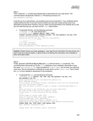 OpenSSL 1
CHAPTER 5
405
Step 3
Third, create the RSA private key protected with a pass-phrase for your web server. The
command below will generate 1024 bit RSA Private Key and store it in
www.mydomain.com.key.
It will ask you for a pass-phrase: use something secure and remember it. Your certificate will be
useless without the key. If you don't want to protect your key with a pass-phrase (only if you
absolutely trust that server machine, and you make sure the permissions are carefully set so only
you can read that key) you can leave out the -des3 option below.
• To generate the Key, use the following command:
[root@deep /]# cd /usr/share/ssl/
[root@deep ssl]# openssl genrsa -des3 –rand
random1:random2:random3:random4:random5 -out www.mydomain.com.key 1024
123600 semi-random bytes loaded
Generating RSA private key, 1024 bit long modulus
......................+++++
.....+++++
e is 65537 (0x10001)
Enter PEM pass phrase:
Verifying password - Enter PEM pass phrase:
WARNING: Please backup your www.mydomain.com.key file and remember the pass-phrase you
had to enter at a secure location. A good choice is to backup this information onto a diskette or
other removable media.
Step 4
Finally, generate a Certificate Signing Request (CSR) with the server RSA private key. The
command below will prompt you for the X.509 attributes of your certificate. Remember to give
the name “www.mydomain.com” when prompted for ‘Common Name'. Do not enter your personal
name here. We are requesting a certificate for a web server, so the ‘Common Name’ has to match
the FQDN of your website (a requirement of the browsers).
• To generate the CSR, use the following command:
[root@deep ssl]# openssl req -new -key www.mydomain.com.key -out
www.mydomain.com.csr
Using configuration from /usr/share/ssl/openssl.cnf
Enter PEM pass phrase:
You are about to be asked to enter information that will be incorporated
into your certificate request.
What you are about to enter is what is called a Distinguished Name or a
DN.
There are quite a few fields but you can leave some blank
For some fields there will be a default value,
If you enter '.', the field will be left blank.
-----
Country Name (2 letter code) [CA]:
State or Province Name (full name) [Quebec]:
Locality Name (eg, city) [Montreal]:
Organization Name (eg, company) [OpenNA, Inc.]:
Organizational Unit Name (eg, section) [Open Network Architecture]:
Common Name (eg, YOUR name) [www.openna.com]:
Email Address [noc@openna.com]:
Please enter the following 'extra' attributes
 