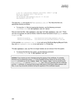 OpenSSL 1
CHAPTER 5
408
1 out of 1 certificate requests certified, commit? [y/n]y
Write out database with 1 new entries
Data Base Updated
CA verifying: www.mydomain.com.crt <-> CA cert
www.mydomain.com.crt: OK
This signs the CSR and results in a “www.mydomain.com.crt” file. Move this file to its
appropriate directory as follows.
• To move the CRT file to its appropriate directory, use the following command:
[root@deep ssl]# mv www.mydomain.com.crt certs/
Now you have two files: “www.mydomain.com.key” and “www.mydomain.com.crt”. These
can now, for example, be used as follows, inside the virtual host section of your Apache server's
httpd.conf file:
SSLCertificateFile /usr/share/ssl/certs/www.mydomain.com.crt
SSLCertificateKeyFile /usr/share/ssl/private/www.mydomain.com.key
In this example, www.mydomain.com.crt is our web server Certificate Signing Request Public
Key, and www.mydomain.com.key is our web server RSA Private Key.
The www.mydomain.com.csr file is no longer needed; we can remove it from the system.
• To remove this file from the system, use the following command:
[root@deep ssl]# rm -f www.mydomain.com.csr
WARNING: If you receive an error message during the signing of the certificate, it’s probably
because you’ve entered the wrong FQDN (Fully Qualified Domain Name) for the server when
OpenSSL prompted you for the “Common Name”; the “Common Name” must be something like
“www.mydomain.com” and not “mydomain.com”. Also, since you generate both the certificate
and the CA certificate, it’s important that at least ONE piece of information differs between both
files, or you may encounter problems during the signature of the certificate request.
 