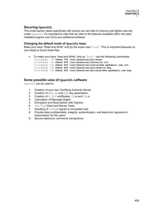 OpenSSL 1
CHAPTER 5
409
Securing OpenSSL
This small section deals specifically with actions we can take to improve and tighten security
under OpenSSL. It’s important to note that we refer to the features available within the base
installed program and not to any additional software.
Changing the default mode of OpenSSL keys:
Make your keys “Read and Write” only by the super-user “root”. This is important because no
one needs to touch these files.
• To make your keys “read and Write” only by “root”, use the following commands:
[root@deep /]# chmod 750 /usr/share/ssl/private/
[root@deep /]# chmod 400 /usr/share/ssl/certs/ca.crt
[root@deep /]# chmod 400 /usr/share/ssl/certs/www.mydomain.com.crt
[root@deep /]# chmod 400 /usr/share/ssl/private/ca.key
[root@deep /]# chmod 400 /usr/share/ssl/private/www.mydomain.com.key
Some possible uses of OpenSSL software
OpenSSL can be used to:
1. Creation of your own Certifying Authority Server.
2. Creation of RSA, DH and DSA key parameters.
3. Creation of X.509 certificates, CSRs and CRLs.
4. Calculation of Message Digest.
5. Encryption and Descryptiion with Ciphers.
6. SSL/TLS Client and Server Tests.
7. Handling of S/MIME signed or encrypted mail.
8. Provide data confidentiality, integrity, authentication, and electronic signature in
transmission for the users.
9. Secure electronic commerce transactions.
 