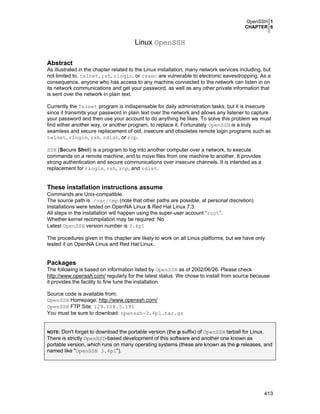 OpenSSH 1
CHAPTER 6
413
Linux OpenSSH
Abstract
As illustrated in the chapter related to the Linux installation, many network services including, but
not limited to, telnet, rsh, rlogin, or rexec are vulnerable to electronic eavesdropping. As a
consequence, anyone who has access to any machine connected to the network can listen in on
its network communications and get your password, as well as any other private information that
is sent over the network in plain text.
Currently the Telnet program is indispensable for daily administration tasks, but it is insecure
since it transmits your password in plain text over the network and allows any listener to capture
your password and then use your account to do anything he likes. To solve this problem we must
find either another way, or another program, to replace it. Fortunately OpenSSH is a truly
seamless and secure replacement of old, insecure and obsoletes remote login programs such as
telnet, rlogin, rsh, rdist, or rcp.
SSH (Secure Shell) is a program to log into another computer over a network, to execute
commands on a remote machine, and to move files from one machine to another. It provides
strong authentication and secure communications over insecure channels. It is intended as a
replacement for rlogin, rsh, rcp, and rdist.
These installation instructions assume
Commands are Unix-compatible.
The source path is /var/tmp (note that other paths are possible, at personal discretion).
Installations were tested on OpenNA Linux & Red Hat Linux 7.3.
All steps in the installation will happen using the super-user account “root”.
Whether kernel recompilation may be required: No
Latest OpenSSH version number is 3.4p1
The procedures given in this chapter are likely to work on all Linux platforms, but we have only
tested it on OpenNA Linux and Red Hat Linux.
Packages
The following is based on information listed by OpenSSH as of 2002/06/26. Please check
http://www.openssh.com/ regularly for the latest status. We chose to install from source because
it provides the facility to fine tune the installation.
Source code is available from:
OpenSSH Homepage: http://www.openssh.com/
OpenSSH FTP Site: 129.128.5.191
You must be sure to download: openssh-3.4p1.tar.gz
NOTE: Don't forget to download the portable version (the p suffix) of OpenSSH tarball for Linux.
There is strictly OpenBSD-based development of this software and another one known as
portable version, which runs on many operating systems (these are known as the p releases, and
named like "OpenSSH 3.4p1").
 