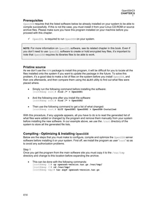 OpenSSH 1
CHAPTER 6
414
Prerequisites
OpenSSH requires that the listed software below be already installed on your system to be able to
compile successfully. If this is not the case, you must install it from your Linux CD-ROM or source
archive files. Please make sure you have this program installed on your machine before you
proceed with this chapter.
OpenSSL is required to run OpenSSH on your system.
NOTE: For more information on OpenSSL software, see its related chapter in this book. Even if
you don’t need to use OpenSSL software to create or hold encrypted key files, it’s important to
note that OpenSSH requires its libraries files to be able to work.
Pristine source
As we don’t use the RPM package to install this program, it will be difficult for you to locate all the
files installed onto the system if you want to update the package in the future. To solve this
problem, it’s a good idea to make a list of files on the system before you install OpenSSH, and
then one afterwards, and then compare them using the diff utility to find out what files were
placed where.
• Simply run the following command before installing the software:
[root@deep root]# find /* > OpenSSH1
• And the following one after you install the software:
[root@deep root]# find /* > OpenSSH2
• Then use the following command to get a list of what changed:
[root@deep root]# diff OpenSSH1 OpenSSH2 > OpenSSH-Installed
With this procedure, if any upgrade appears, all you have to do is to read the generated list of
what files were added or changed by the program and remove them manually from your system
before installing the new software. In our example above, we use the /root directory of the
system to store all the generated file lists.
Compiling - Optimizing & Installing OpenSSH
Below are the steps that you must make to configure, compile and optimize the OpenSSH server
software before installing it on your system. First off, we install the program as user 'root' so as
to avoid any authorization problems.
Step 1
Once you get the program from the main software site you must copy it to the /var/tmp
directory and change to this location before expanding the archive.
• This can be done with the following commands:
[root@deep /]# cp openssh-version.tar.gz /var/tmp/
[root@deep /]# cd /var/tmp/
[root@deep tmp]# tar xzpf openssh-version.tar.gz
 