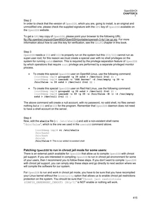 OpenSSH 1
CHAPTER 6
415
Step 2
In order to check that the version of OpenSSH, which you are, going to install, is an original and
unmodified one, please check the supplied signature with the GPG key of OpenSSH available on
the OpenSSH website.
To get a GPG key copy of OpenSSH, please point your browser to the following URL:
ftp://ftp.openbsd.org/pub/OpenBSD/OpenSSH/portable/openssh-3.4p1.tar.gz.sig. For more
information about how to use this key for verification, see the GnuPG chapter in this book.
Step 3
OpenSSH needs a UID and GID to properly run on the system but this UID/GID cannot run as
super-user root; for this reason we must create a special user with no shell privileges on the
system for running sshd daemon. This is required by the privilege separation feature of OpenSSH
by which operations that require root privilege are performed by a separate privileged monitor
process.
• To create this special OpenSSH user on OpenNA Linux, use the following command:
[root@deep tmp]# groupadd -g 39 sshd > /dev/null 2>&1 || :
[root@deep tmp]# useradd -c "SSH Server" -d /var/empty -g 39 -s
/bin/false -u 39 sshd > /dev/null 2>&1 || :
• To create this special OpenSSH user on Red Hat Linux, use the following command:
[root@deep tmp]# groupadd -g 39 sshd > /dev/null 2>&1 || :
[root@deep tmp]# useradd -u 39 -g 39 -s /bin/false -M -r -d /var/empty
sshd > /dev/null 2>&1 || :
The above command will create a null account, with no password, no valid shell, no files owned-
nothing but a UID and a GID for the program. Remember that OpenSSH daemon does not need
to have a shell account on the server.
Step 4
Now, edit the shells file (vi /etc/shells) and add a non-existent shell name
“/bin/false”, which is the one we used in the useradd command above.
[root@deep tmp]# vi /etc/shells
/bin/bash2
/bin/bash
/bin/sh
/bin/false This is our added no-existent shell
Patching OpenSSH to run in chroot jail mode for some users:
There is an external patch available for OpenSSH that allow us to compile OpenSSH with chroot
jail support. If you are interested in compiling OpenSSH to run in chroot jail environment for some
of your users, then I recommend you to follow these steps. If you don’t want to compile OpenSSH
with chroot jail support, you can simply skip these steps and go directly to next section where we
will compile the software for our system.
For OpenSSH to run and work in chroot jail mode, you have to be sure that you have recompiled
your Linux kernel without the Grsecurity option that allows us to enable chroot jail restrictions
protection on the system. You should be sure that “Chroot jail restrictions
(CONFIG_GRKERNSEC_CHROOT) [N/y/?]” is NOT enable or nothing will work.
 