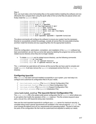 OpenSSH 1
CHAPTER 6
417
Step 4
Now, we must make a list of all existing files on the system before installing the software and one
afterwards then compare them using the diff utility to find out what files are placed where and
finally install the OpenSSH Server:
[root@deep openssh-3.4p1]# make
[root@deep openssh-3.4p1]# cd
[root@deep root]# find /* > OpenSSH1
[root@deep root]# cd /var/tmp/openssh-3.4p1/
[root@deep openssh-3.4p1]# make install
[root@deep openssh-3.4p1]# mkdir /var/empty
[root@deep openssh-3.4p1]# chown root.sys /var/empty
[root@deep openssh-3.4p1]# cd
[root@deep root]# find /* > OpenSSH2
[root@deep root]# diff OpenSSH1 OpenSSH2 > OpenSSH-Installed
The above commands will configure the software to ensure your system has the necessary
libraries to successfully compile the package, compile all source files into executable binaries,
and then install the binaries and any supporting files into the appropriate locations.
Step 5
Once the configuration, optimization, compilation, and installation of the OpenSSH software has
been accomplished, we can free up some disk space by deleting the program tar archive and the
related source directory since they are no longer needed.
• To delete OpenSSH and its related source directory, use the following commands:
[root@deep /]# cd /var/tmp/
[root@deep tmp]# rm -rf openssh-version/
[root@deep tmp]# rm -f openssh-version.tar.gz
The rm command as used above will remove all the source files we have used to compile and
install OpenSSH. It will also remove the OpenSSH compressed archive from the /var/tmp
directory.
Configuring OpenSSH
After OpenSSH has been built and installed successfully in your system, your next step is to
configure and customize its configuration files to fit your needs.
/etc/ssh/sshd_config: (The OpenSSH Server Configuration File)
/etc/ssh/ssh_config: (The OpenSSH Client Configuration File)
/etc/pam.d/sshd: (The OpenSSH PAM Support Configuration File)
/etc/init.d/sshd: (The OpenSSH Initialization File)
/etc/ssh/sshd_config: The OpenSSH Server Configuration File
The sshd_config file is the system-wide server configuration file for OpenSSH which allows you
to set options that modify the operation of the sshd daemon. This file contains keyword-value
pairs, one per line, with keywords being case insensitive.
Here are the most important keywords to configure your sshd server for maximum security; a
complete listing and/or special requirements are available in the manual page for sshd (8). We
must change the default one to fit our requirements and operating system. The text in bold are
the parts of the configuration file that must be customized and adjusted to satisfy our needs.
 