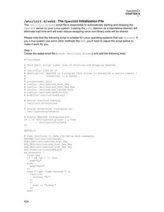 OpenSSH 1
CHAPTER 6
424
/etc/init.d/sshd: The OpenSSH Initialization File
The /etc/init.d/sshd script file is responsible to automatically starting and stopping the
OpenSSH server on your Linux system. Loading the sshd daemon as a standalone daemon will
eliminate load time and will even reduce swapping since non-library code will be shared.
Please note that the following script is suitable for Linux operating systems that use SystemV. If
you Linux system use some other methods like BSD, you’ll have to adjust the script bellow to
make it work for you.
Step 1
Create the sshd script file (touch /etc/init.d/sshd) and add the following lines:
#!/bin/bash
# This shell script takes care of starting and stopping OpenSSH.
#
# chkconfig: 2345 55 25
# description: OpenSSH is a program thas allows to establish a secure remote 
# connection to a server.
#
# processname: sshd
# config: /etc/ssh/ssh_host_key
# config: /etc/ssh/ssh_host_key.pub
# config: /etc/ssh/ssh_random_seed
# config: /etc/ssh/sshd_config
# pidfile: /var/run/sshd.pid
# Source function library.
. /etc/init.d/functions
# Source networking configuration.
. /etc/sysconfig/network
# Source OpenSSH configureation.
if [ -f /etc/sysconfig/sshd ] ; then
. /etc/sysconfig/sshd
fi
RETVAL=0
# Some functions to make the below more readable.
KEYGEN=/usr/bin/ssh-keygen
RSA1_KEY=/etc/ssh/ssh_host_key
RSA_KEY=/etc/ssh/ssh_host_rsa_key
DSA_KEY=/etc/ssh/ssh_host_dsa_key
PID_FILE=/var/run/sshd.pid
my_success() {
local msg
if [ $# -gt 1 ]; then
msg="$2"
else
msg="done"
fi
case "`type -type success`" in
function)
success "$1"
;;
*)
echo -n "${msg}"
;;
esac
 
