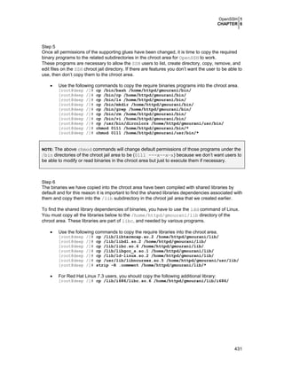 OpenSSH 1
CHAPTER 6
431
Step 5
Once all permissions of the supporting glues have been changed, it is time to copy the required
binary programs to the related subdirectories in the chroot area for OpenSSH to work.
These programs are necessary to allow the SSH users to list, create directory, copy, remove, and
edit files on the SSH chroot jail directory. If there are features you don’t want the user to be able to
use, then don’t copy them to the chroot area.
• Use the following commands to copy the require binaries programs into the chroot area.
[root@deep /]# cp /bin/bash /home/httpd/gmourani/bin/
[root@deep /]# cp /bin/cp /home/httpd/gmourani/bin/
[root@deep /]# cp /bin/ls /home/httpd/gmourani/bin/
[root@deep /]# cp /bin/mkdir /home/httpd/gmourani/bin/
[root@deep /]# cp /bin/grep /home/httpd/gmourani/bin/
[root@deep /]# cp /bin/rm /home/httpd/gmourani/bin/
[root@deep /]# cp /bin/vi /home/httpd/gmourani/bin/
[root@deep /]# cp /usr/bin/dircolors /home/httpd/gmourani/usr/bin/
[root@deep /]# chmod 0111 /home/httpd/gmourani/bin/*
[root@deep /]# chmod 0111 /home/httpd/gmourani/usr/bin/*
NOTE: The above chmod commands will change default permissions of those programs under the
/bin directories of the chroot jail area to be (0111 ---x--x—x) because we don’t want users to
be able to modify or read binaries in the chroot area but just to execute them if necessary.
Step 6
The binaries we have copied into the chroot area have been compiled with shared libraries by
default and for this reason it is important to find the shared libraries dependencies associated with
them and copy them into the /lib subdirectory in the chroot jail area that we created earlier.
To find the shared library dependencies of binaries, you have to use the ldd command of Linux.
You must copy all the libraries below to the /home/httpd/gmourani/lib directory of the
chroot area. These libraries are part of libc, and needed by various programs.
• Use the following commands to copy the require libraries into the chroot area.
[root@deep /]# cp /lib/libtermcap.so.2 /home/httpd/gmourani/lib/
[root@deep /]# cp /lib/libdl.so.2 /home/httpd/gmourani/lib/
[root@deep /]# cp /lib/libc.so.6 /home/httpd/gmourani/lib/
[root@deep /]# cp /lib/libgcc_s.so.1 /home/httpd/gmourani/lib/
[root@deep /]# cp /lib/ld-linux.so.2 /home/httpd/gmourani/lib/
[root@deep /]# cp /usr/lib/libncurses.so.5 /home/httpd/gmourani/usr/lib/
[root@deep /]# strip -R .comment /home/httpd/gmourani/lib/*
• For Red Hat Linux 7.3 users, you should copy the following additional library:
[root@deep /]# cp /lib/i686/libc.so.6 /home/httpd/gmourani/lib/i686/
 