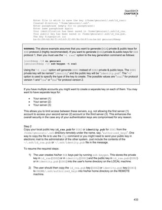 OpenSSH 1
CHAPTER 6
433
Enter file in which to save the key (/home/gmourani/.ssh/id_rsa):
Created directory '/home/gmourani/.ssh'.
Enter passphrase (empty for no passphrase):
Enter same passphrase again:
Your identification has been saved in /home/gmourani/.ssh/id_rsa.
Your public key has been saved in /home/gmourani/.ssh/id_rsa.pub.
The key fingerprint is:
ba:0c:08:6d:9d:51:4f:b3:32:68:9b:0d:83:ce:be:bd gmourani@deep
WARNING: The above example assumes that you want to generate (RSA) private & public keys for
SSH protocol 2 (highly recommended). If you want to generate (RSA) private & public keys for SSH
protocol 1, then you must use the ‘-t rsa1’ option to the key generation command as follows:
[root@deep /]# su gmourani
[gmourani@deep /]$ ssh-keygen -t rsa1
Using the ‘-t rsa1’ option will generate SSH1 instead of SSH2 private & public keys. The SSH1
private key will be named ”identity” and the public key will be “identity.pub”. The '-t'
option is used to specify the type of the key to create. The possible values are "rsa1" for protocol
version 1 and "rsa" or "dsa" for protocol version 2.
If you have multiple accounts you might want to create a separate key on each of them. You may
want to have separate keys for:
• Your server (1)
• Your server (2)
• Your server (3)
This allows you to limit access between these servers, e.g. not allowing the first server (1)
account to access your second server (2) account or the third server (3). This enhances the
overall security in the case any of your authentication keys are compromised for any reason.
Step 2
Copy your local public key id_rsa.pub for SSH2 or identity.pub for SSH1 from the
/home/gmourani/.ssh directory remotely under the name, say, “authorized_keys”. One
way to copy the file is to use the ftp command or you might need to send your public key in
electronic mail to the administrator of the other system. Just include the contents of the
~/.ssh/id_rsa.pub or ~/.ssh/identity.pub file in the message.
To resume the required steps:
1) The user creates his/her RSA keys pair by running ssh-keygen. This stores the private
key in id_rsa (SSH2) or in identity (SSH1) and the public key in id_rsa.pub (SSH2)
or in identity.pub (SSH1) into the user's home directory on the LOCAL machine.
2) The user should then copy the id_rsa.pub key (SSH2) or identity.pub key (SSH1)
to $HOME/.ssh/authorized_keys into his/her home directory on the REMOTE
machine.
 