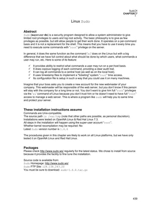 Sudo 1
CHAPTER 7
439
Linux Sudo
Abstract
Sudo (superuser do) is a security program designed to allow a system administrator to give
limited root privileges to users and log root activity. The basic philosophy is to give as few
privileges as possible, but still allow people to get their work done. It operates on a per-command
basis and it is not a replacement for the shell. This means that you have to use it every time you
need to execute some commands with “root” privilege on the server.
In general, it does the same function as the command 'su' does on the Linux but with a big
difference that we have full control about what should be done by which users, what commands a
user may run, etc. Here is some of its feature:
It provides ability to restrict what commands a user may run on a per-host basis.
It does copious logging of each command, providing a clear audit trail.
It can log all commands to a central host (as well as on the local host).
It uses timestamp files to implement a "ticketing" system “root” time access.
Its configuration file is setup in such a way that you could use it on many machines.
Imagine that your boss asks you to create a new account for the new webmaster of your
company. This webmaster will be responsible of the web server, but you don’t know if this person
will stay with the company for a long time or not. You don’t want to give him full “root” privileges
via the ‘su’ command of Linux because you don’t trust him or he doesn’t need to have full “root”
access to manage a web server. This is where a program like sudo will help you to same time
and protect your server.
These installation instructions assume
Commands are Unix-compatible.
The source path is /var/tmp (note that other paths are possible, as personal discretion).
Installations were tested on OpenNA Linux & Red Hat Linux 7.3.
All steps in the installation will happen using the super-user account “root”.
Whether kernel recompilation may be required: No
Latest Sudo version number is 1.6.6
The procedures given in this chapter are likely to work on all Linux platforms, but we have only
tested it on OpenNA Linux and Red Hat Linux.
Packages
Please check http://www.sudo.ws/ regularly for the latest status. We chose to install from source
because it provides the facility to fine tune the installation.
Source code is available from:
Sudo Homepage: http://www.sudo.ws/
Sudo FTP Site: 128.138.243.20
You must be sure to download: sudo-1.6.6.tar.gz
 