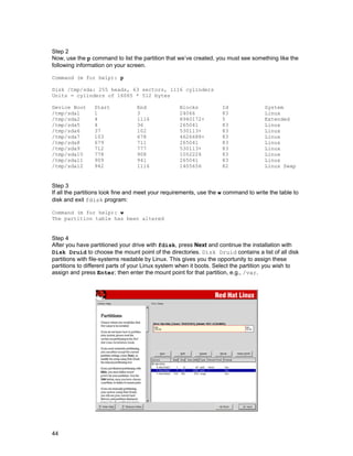 44
Step 2
Now, use the p command to list the partition that we’ve created, you must see something like the
following information on your screen.
Command (m for help): p
Disk /tmp/sda: 255 heads, 63 sectors, 1116 cylinders
Units = cylinders of 16065 * 512 bytes
Device Boot
/tmp/sda1
/tmp/sda2
/tmp/sda5
/tmp/sda6
/tmp/sda7
/tmp/sda8
/tmp/sda9
/tmp/sda10
/tmp/sda11
/tmp/sda12
Start
1
4
4
37
103
679
712
778
909
942
End
3
1116
36
102
678
711
777
908
941
1116
Blocks
24066
8940172+
265041
530113+
4626688+
265041
530113+
1052226
265041
1405656
Id
83
5
83
83
83
83
83
83
83
82
System
Linux
Extended
Linux
Linux
Linux
Linux
Linux
Linux
Linux
Linux Swap
Step 3
If all the partitions look fine and meet your requirements, use the w command to write the table to
disk and exit fdisk program:
Command (m for help): w
The partition table has been altered
Step 4
After you have partitioned your drive with fdisk, press Next and continue the installation with
Disk Druid to choose the mount point of the directories. Disk Druid contains a list of all disk
partitions with file-systems readable by Linux. This gives you the opportunity to assign these
partitions to different parts of your Linux system when it boots. Select the partition you wish to
assign and press Enter; then enter the mount point for that partition, e.g., /var.
 