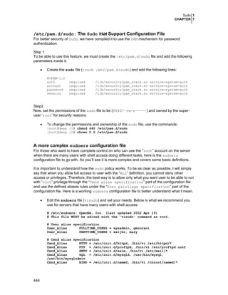 Sudo 1
CHAPTER 7
444
/etc/pam.d/sudo: The Sudo PAM Support Configuration File
For better security of Sudo, we have compiled it to use the PAM mechanism for password
authentication.
Step 1
To be able to use this feature, we must create the /etc/pam.d/sudo file and add the following
parameters inside it.
• Create the sudo file (touch /etc/pam.d/sudo) and add the following lines:
#%PAM-1.0
auth required /lib/security/pam_stack.so service=system-auth
account required /lib/security/pam_stack.so service=system-auth
password required /lib/security/pam_stack.so service=system-auth
session required /lib/security/pam_stack.so service=system-auth
Step2
Now, set the permissions of the sudo file to be (0640/-rw-r-----) and owned by the super-
user ‘root’ for security reasons.
• To change the permissions and ownership of the sudo file, use the commands:
[root@deep /]# chmod 640 /etc/pam.d/sudo
[root@deep /]# chown 0.0 /etc/pam.d/sudo
A more complex sudoers configuration file
For those who want to have complete control on who can use the “root” account on the server
when there are many users with shell access doing different tasks, here is the sudoers
configuration file to go with. As you’ll see it is more complex and covers some basic definitions.
It is important to understand how the sudo policy works. To be as clear as possible, I will simply
say that when you allow full access to user with the “ALL” definition, you cannot deny other
access or privileges. Therefore, the best way is to allow only what you want user to be able to run
with “root” privilege through the “Cmnd alias specification” part of the configuration file
and use the defined aliases rules under the “User privilege specification” part of the
configuration file. Here is a working sudoers configuration file to better understand what I mean.
• Edit the sudoers file (visudo) and set your needs. Below is what we recommend you
use for servers that have many users with shell access:
# /etc/sudoers: OpenNA, Inc. (last updated 2002 Apr 19)
# This file MUST be edited with the 'visudo' command as root.
# User alias specification
User_Alias FULLTIME_USERS = sysadmin, gmourani
User_Alias PARTTIME_USERS = zeljko, mary
# Cmnd alias specification
Cmnd_Alias HTTP = /etc/init.d/httpd, /bin/vi /etc/httpd/*
Cmnd_Alias FTP = /etc/init.d/proftpd, /bin/vi /etc/proftpd.conf
Cmnd_Alias SMTP = /etc/init.d/exim, /bin/vi /etc/mail/*
Cmnd_Alias SQL = /etc/init.d/mysqld, /usr/bin/mysql,
/usr/bin/mysqladmin
Cmnd_Alias BIND = /etc/init.d/named, /bin/vi /chroot/named/*
 