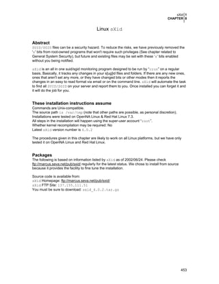 sXid 1
CHAPTER 8
453
Linux sXid
Abstract
SUID/SGID files can be a security hazard. To reduce the risks, we have previously removed the
's' bits from root-owned programs that won't require such privileges (See chapter related to
General System Security), but future and existing files may be set with these ‘s’ bits enabled
without you being notified.
sXid is an all in one suid/sgid monitoring program designed to be run by “cron” on a regular
basis. Basically, it tracks any changes in your s[ug]id files and folders. If there are any new ones,
ones that aren't set any more, or they have changed bits or other modes then it reports the
changes in an easy to read format via email or on the command line. sXid will automate the task
to find all SUID/SGID on your server and report them to you. Once installed you can forget it and
it will do the job for you.
These installation instructions assume
Commands are Unix-compatible.
The source path is /var/tmp (note that other paths are possible, as personal discretion).
Installations were tested on OpenNA Linux & Red Hat Linux 7.3.
All steps in the installation will happen using the super-user account “root”.
Whether kernel recompilation may be required: No
Latest sXid version number is 4.0.2
The procedures given in this chapter are likely to work on all Linux platforms, but we have only
tested it on OpenNA Linux and Red Hat Linux.
Packages
The following is based on information listed by sXid as of 2002/06/24. Please check
ftp://marcus.seva.net/pub/sxid/ regularly for the latest status. We chose to install from source
because it provides the facility to fine tune the installation.
Source code is available from:
sXid Homepage: ftp://marcus.seva.net/pub/sxid/
sXid FTP Site: 137.155.111.51
You must be sure to download: sxid_4.0.2.tar.gz
 
