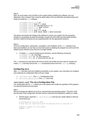 sXid 1
CHAPTER 8
455
Step 3
Now, we must make a list of all files on the system before installing the software, and one
afterwards, then compare them using the diff utility to find out what files are placed where and
finally we install the sXid software:
[root@deep sXid-4.0.2]# cd
[root@deep root]# find /* > sXid1
[root@deep root]# cd /var/tmp/sxid-4.0.2/
[root@deep sxid-4.0.2]# make install
[root@deep sxid-4.0.2]# cd
[root@deep root]# find /* > sXid2
[root@deep root]# diff sXid1 sXid2 > sXid-Installed
The above commands will configure the software to ensure your system has the necessary
libraries to successfully compile the package, compile all source files into executable binaries,
and then install the binaries and any supporting files into the appropriate locations.
Step 4
Once the configuration, optimization, compilation, and installation of the sXid software have
been accomplished, we can free up some disk space by deleting the program tar archive and the
related source directory since they are no longer needed.
• To delete sXid and its related source directory, use the following commands:
[root@deep /]# cd /var/tmp/
[root@deep tmp]# rm -rf sxid-version/
[root@deep tmp]# rm -f sxid_version_tar.gz
The rm command as used above will remove all the source files we have used to compile and
install sXid. It will also remove the sXid compressed archive from the /var/tmp directory.
Configuring sXid
After sXid has been built and installed successfully in your system, your next step is to configure
and customize its configuration files to fit your needs.
/etc/sxid.conf: (The sXid Configuration File)
/etc/cron.daily/sxid: (The sXid Cron File)
/etc/sxid.conf: The sXid Configuration File
The configuration file for sXid allows you to set options that modify the operation of the program.
It is well commented and very basic.
Step 1
We must change the default one to fit our requirements and operating system. The text in bold
are the parts of the configuration file that must be customized and adjusted to satisfy our needs.
• Edit the sxid.conf file (vi /etc/sxid.conf) and set your needs. Below is what we
recommend you.
# Configuration file for sXid
# Note that all directories must be absolute with no trailing /'s
# Where to begin our file search
SEARCH = "/"
 