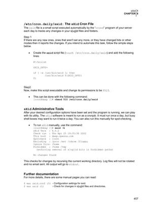 sXid 1
CHAPTER 8
457
/etc/cron.daily/sxid: The sXid Cron File
The sxid file is a small script executed automatically by the “crond” program of your server
each day to tracks any changes in your s[ug]id files and folders.
Step 1
If there are any new ones, ones that aren't set any more, or they have changed bits or other
modes then it reports the changes. If you intend to automate this task, follow the simple steps
below.
• Create the sxid script file (touch /etc/cron.daily/sxid) and add the following
lines:
#!/bin/sh
SXID_OPTS=
if [ -x /usr/bin/sxid ]; then
/usr/bin/sxid ${SXID_OPTS}
fi
Step2
Now, make this script executable and change its permissions to be 0510.
• This can be done with the following command:
[root@deep /]# chmod 510 /etc/cron.daily/sxid
sXid Administrative Tools
After your desired configuration options have been set and the program is running, we can play
with its utility. The sXid software is meant to run as a cronjob. It must run once a day, but busy
shell boxes may want to run it twice a day. You can also run this manually for spot-checking.
• To run sXid manually, use the command:
[root@deep /]# sxid -k
sXid Vers : 4.0.2
Check run : Thu Apr 25 19:35:36 2002
This host : deep.openna.com
Spotcheck : /root
Excluding : /proc /mnt /cdrom /floppy
Ignore Dirs: /home
Forbidden : /home /tmp
(enforcing removal of s[ug]id bits in forbidden paths)
No changes found
This checks for changes by recursing the current working directory. Log files will not be rotated
and no email sent. All output will go to stdout.
Further documentation
For more details, there are some manual pages you can read:
$ man sxid.conf (5) - Configuration settings for sxid.
$ man sxid (1) - Check for changes in s[ug]id files and directories.
 