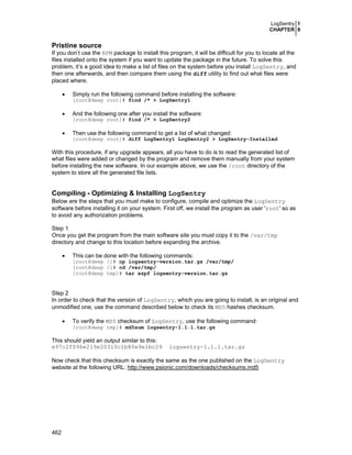 LogSentry 1
CHAPTER 9
462
Pristine source
If you don’t use the RPM package to install this program, it will be difficult for you to locate all the
files installed onto the system if you want to update the package in the future. To solve this
problem, it’s a good idea to make a list of files on the system before you install LogSentry, and
then one afterwards, and then compare them using the diff utility to find out what files were
placed where.
• Simply run the following command before installing the software:
[root@deep root]# find /* > LogSentry1
• And the following one after you install the software:
[root@deep root]# find /* > LogSentry2
• Then use the following command to get a list of what changed:
[root@deep root]# diff LogSentry1 LogSentry2 > LogSentry-Installed
With this procedure, if any upgrade appears, all you have to do is to read the generated list of
what files were added or changed by the program and remove them manually from your system
before installing the new software. In our example above, we use the /root directory of the
system to store all the generated file lists.
Compiling - Optimizing & Installing LogSentry
Below are the steps that you must make to configure, compile and optimize the LogSentry
software before installing it on your system. First off, we install the program as user 'root' so as
to avoid any authorization problems.
Step 1
Once you get the program from the main software site you must copy it to the /var/tmp
directory and change to this location before expanding the archive.
• This can be done with the following commands:
[root@deep /]# cp logsentry-version.tar.gz /var/tmp/
[root@deep /]# cd /var/tmp/
[root@deep tmp]# tar xzpf logsentry-version.tar.gz
Step 2
In order to check that the version of LogSentry, which you are going to install, is an original and
unmodified one, use the command described below to check its MD5 hashes checksum.
• To verify the MD5 checksum of LogSentry, use the following command:
[root@deep tmp]# md5sum logsentry-1.1.1.tar.gz
This should yield an output similar to this:
e97c2f096e219e20310c1b80e9e1bc29 logsentry-1.1.1.tar.gz
Now check that this checksum is exactly the same as the one published on the LogSentry
website at the following URL: http://www.psionic.com/downloads/checksums.md5
 